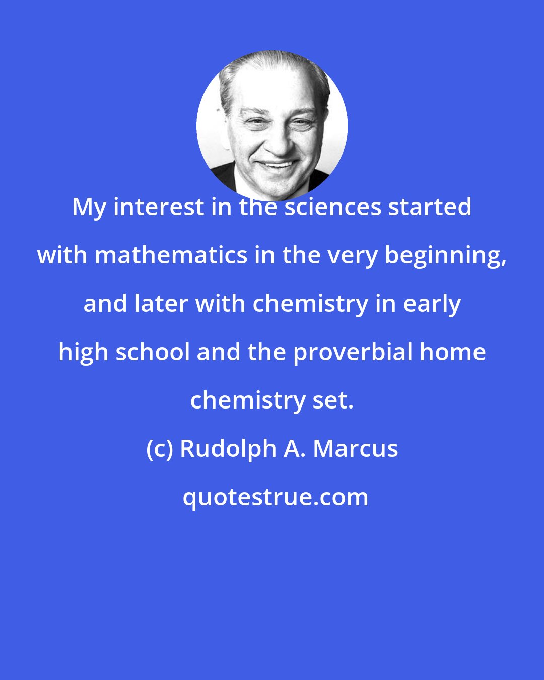 Rudolph A. Marcus: My interest in the sciences started with mathematics in the very beginning, and later with chemistry in early high school and the proverbial home chemistry set.