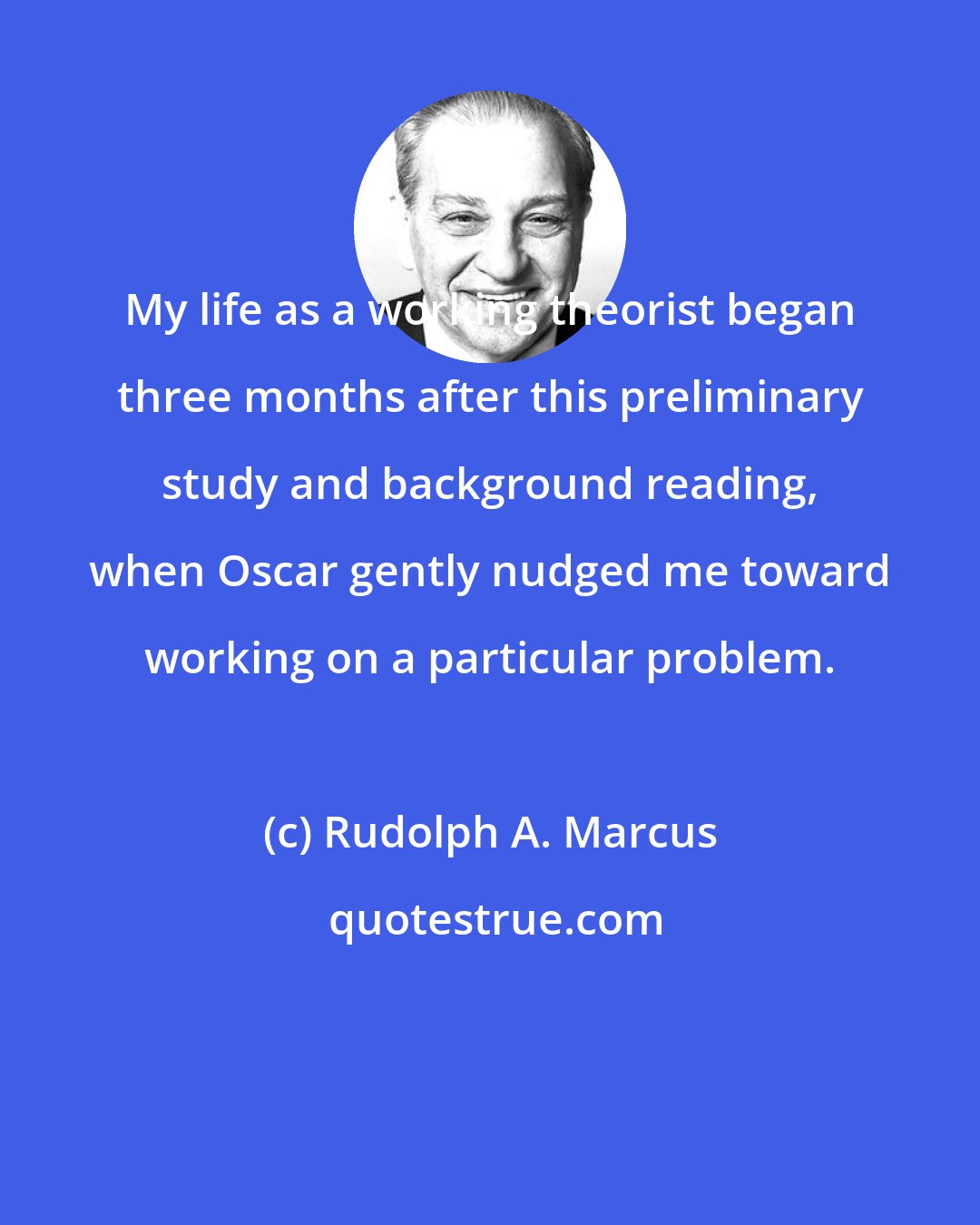 Rudolph A. Marcus: My life as a working theorist began three months after this preliminary study and background reading, when Oscar gently nudged me toward working on a particular problem.