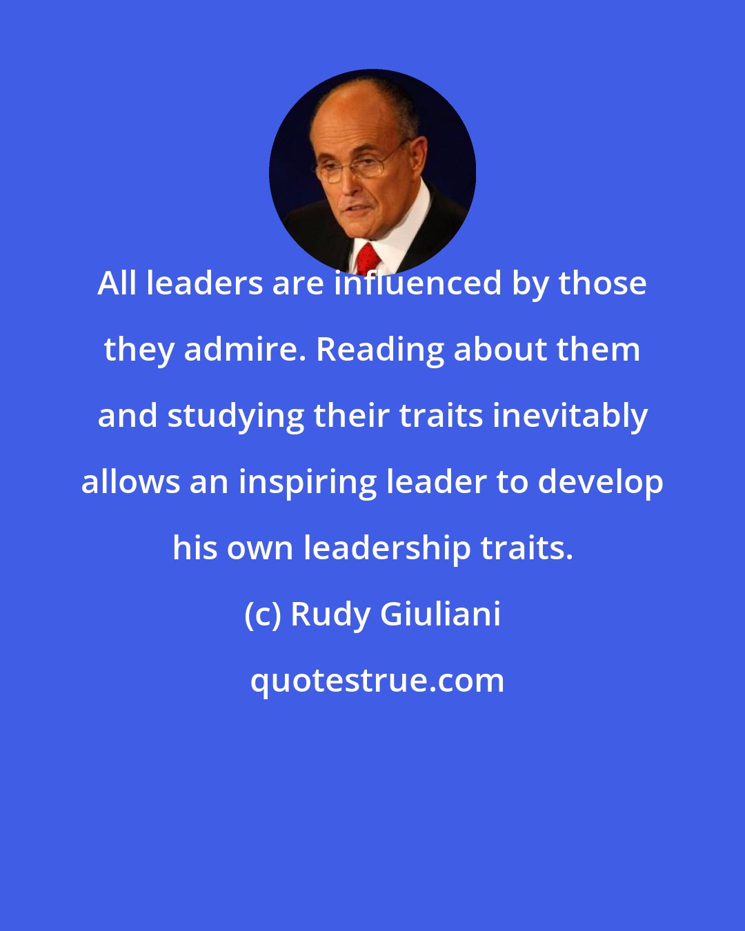 Rudy Giuliani: All leaders are influenced by those they admire. Reading about them and studying their traits inevitably allows an inspiring leader to develop his own leadership traits.