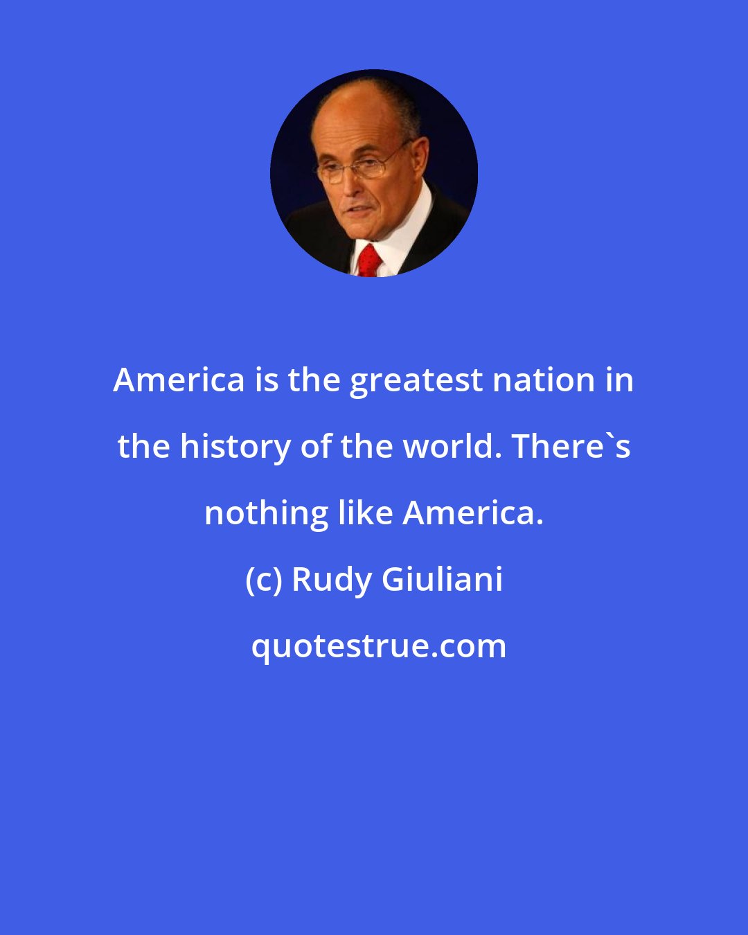 Rudy Giuliani: America is the greatest nation in the history of the world. There's nothing like America.