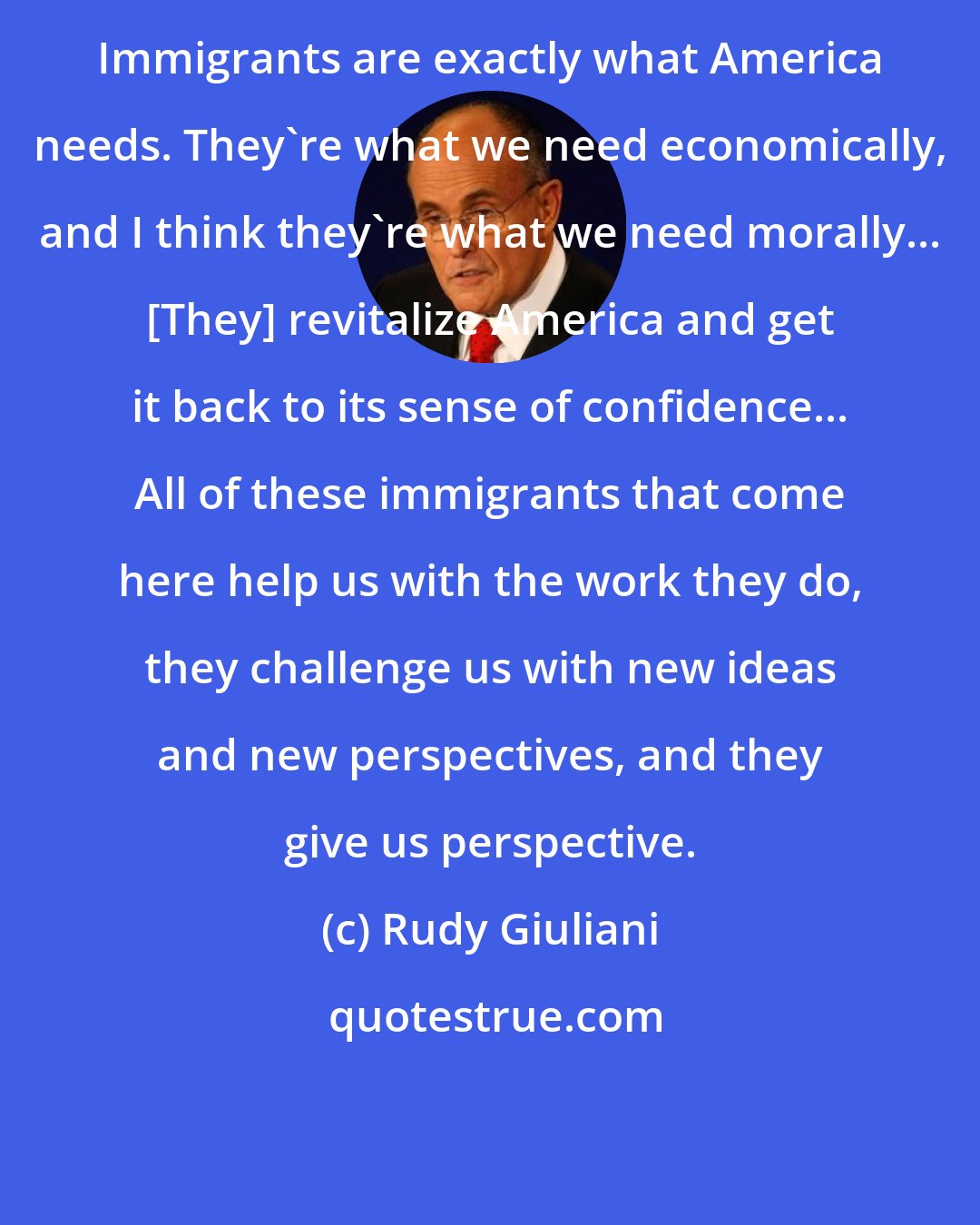 Rudy Giuliani: Immigrants are exactly what America needs. They're what we need economically, and I think they're what we need morally... [They] revitalize America and get it back to its sense of confidence... All of these immigrants that come here help us with the work they do, they challenge us with new ideas and new perspectives, and they give us perspective.