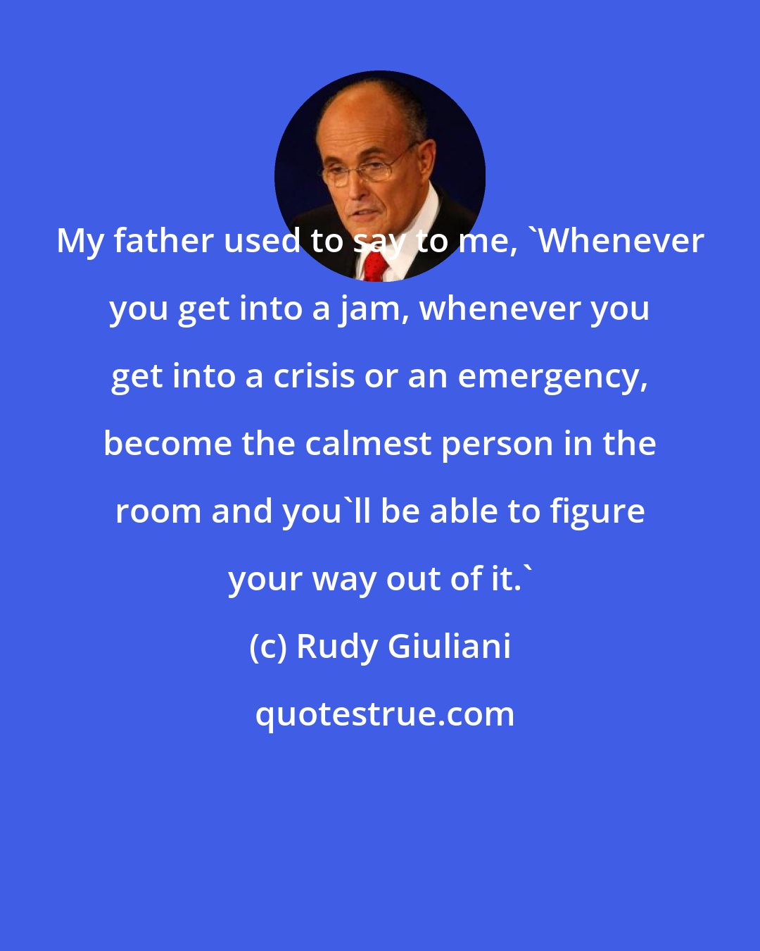 Rudy Giuliani: My father used to say to me, 'Whenever you get into a jam, whenever you get into a crisis or an emergency, become the calmest person in the room and you'll be able to figure your way out of it.'