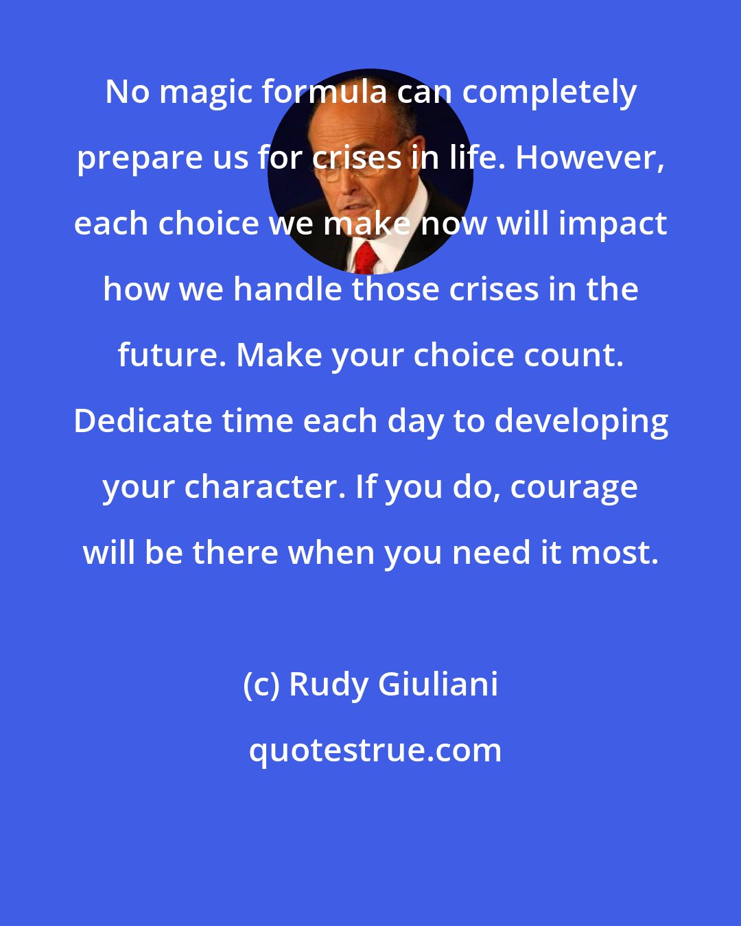 Rudy Giuliani: No magic formula can completely prepare us for crises in life. However, each choice we make now will impact how we handle those crises in the future. Make your choice count. Dedicate time each day to developing your character. If you do, courage will be there when you need it most.