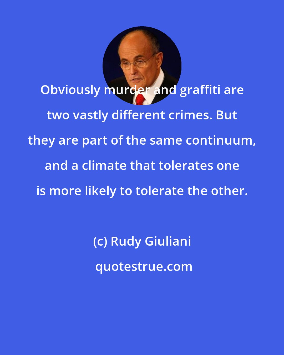 Rudy Giuliani: Obviously murder and graffiti are two vastly different crimes. But they are part of the same continuum, and a climate that tolerates one is more likely to tolerate the other.