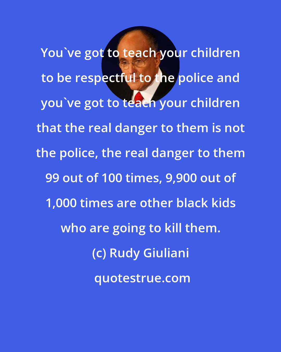 Rudy Giuliani: You've got to teach your children to be respectful to the police and you've got to teach your children that the real danger to them is not the police, the real danger to them 99 out of 100 times, 9,900 out of 1,000 times are other black kids who are going to kill them.