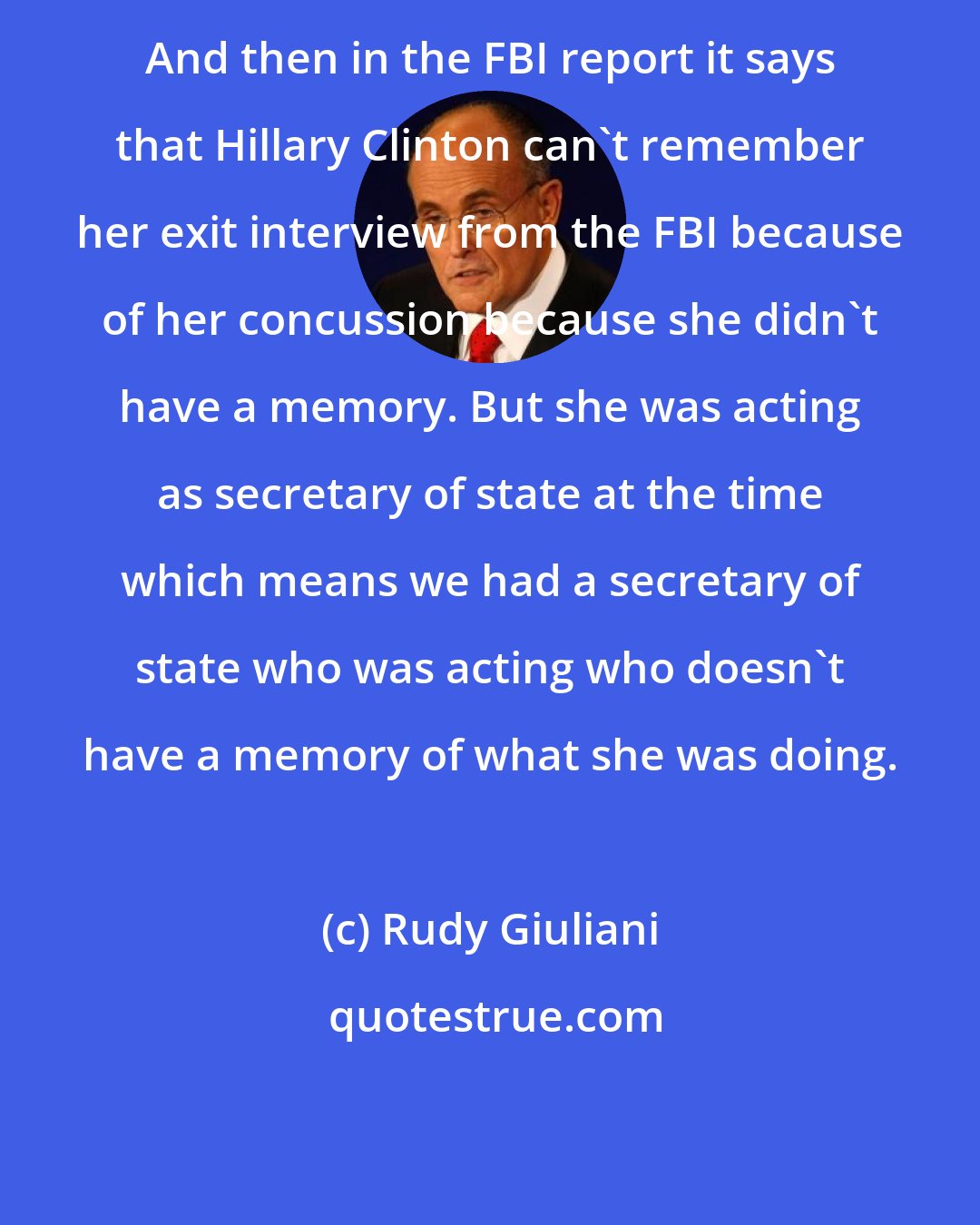 Rudy Giuliani: And then in the FBI report it says that Hillary Clinton can't remember her exit interview from the FBI because of her concussion because she didn't have a memory. But she was acting as secretary of state at the time which means we had a secretary of state who was acting who doesn't have a memory of what she was doing.