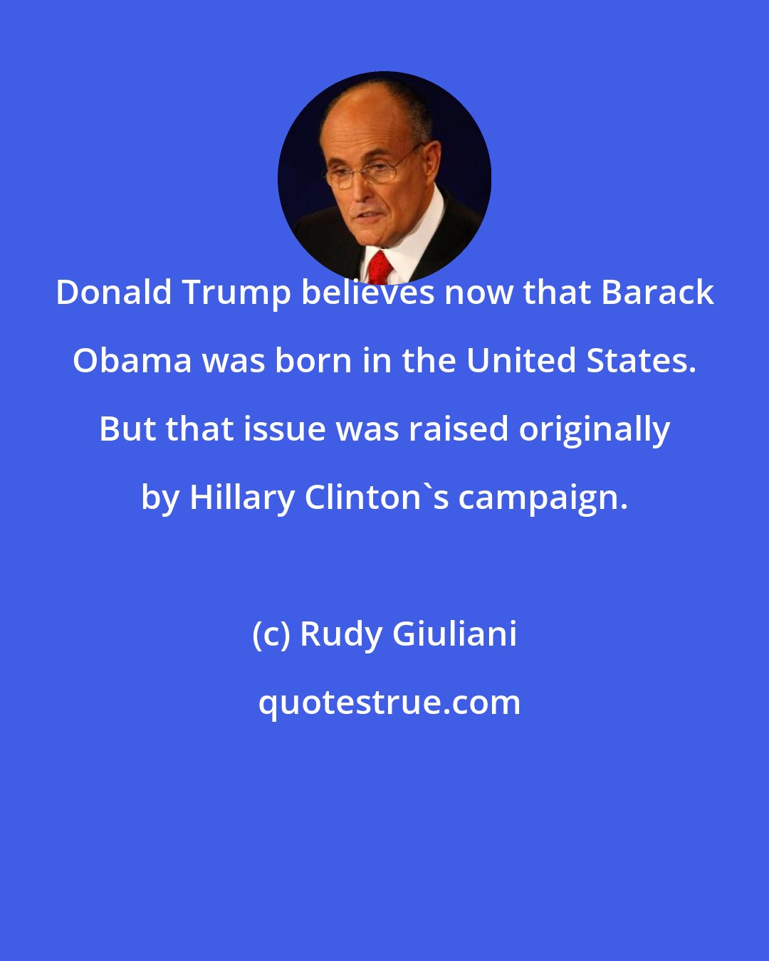 Rudy Giuliani: Donald Trump believes now that Barack Obama was born in the United States. But that issue was raised originally by Hillary Clinton's campaign.