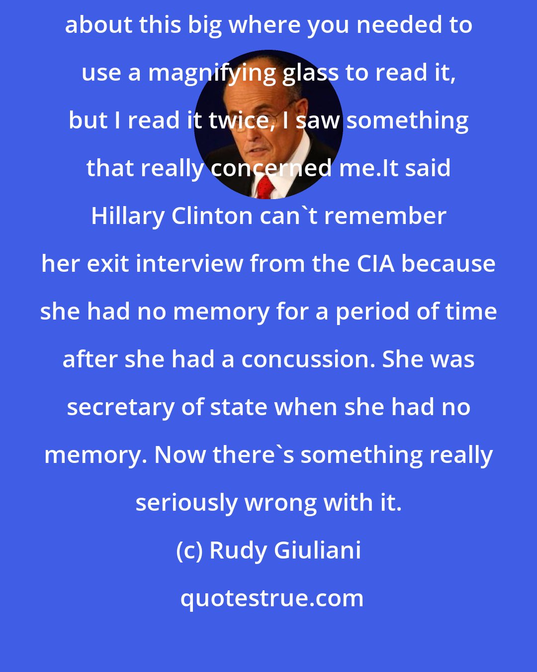 Rudy Giuliani: I see in the FBI 302, which was put out on Memorial Day weekend in print about this big where you needed to use a magnifying glass to read it, but I read it twice, I saw something that really concerned me.It said Hillary Clinton can't remember her exit interview from the CIA because she had no memory for a period of time after she had a concussion. She was secretary of state when she had no memory. Now there's something really seriously wrong with it.