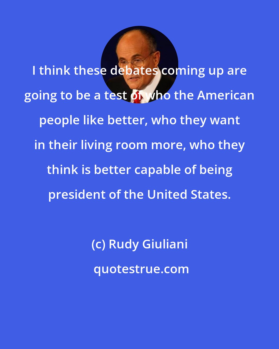 Rudy Giuliani: I think these debates coming up are going to be a test of who the American people like better, who they want in their living room more, who they think is better capable of being president of the United States.