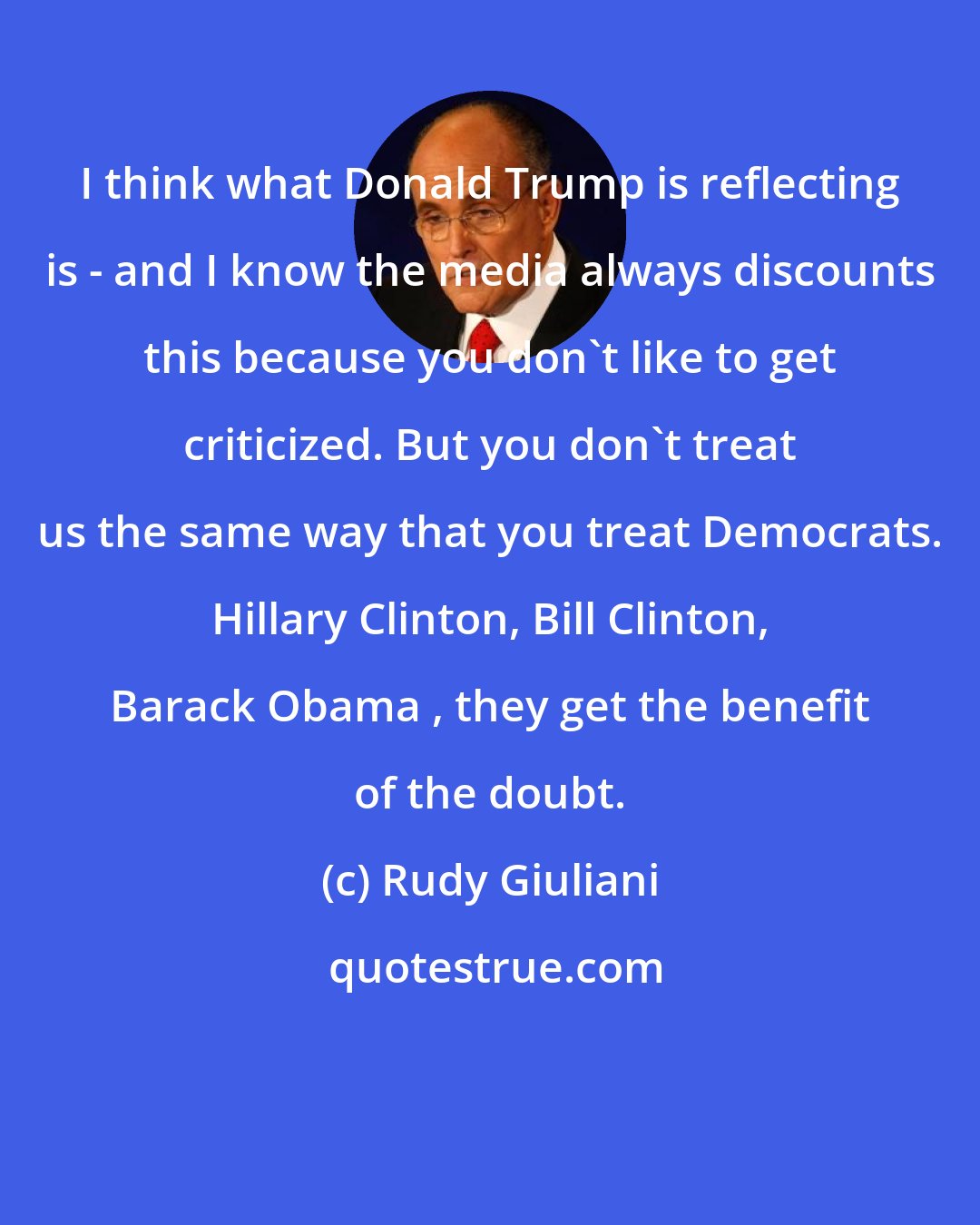 Rudy Giuliani: I think what Donald Trump is reflecting is - and I know the media always discounts this because you don't like to get criticized. But you don't treat us the same way that you treat Democrats. Hillary Clinton, Bill Clinton, Barack Obama , they get the benefit of the doubt.