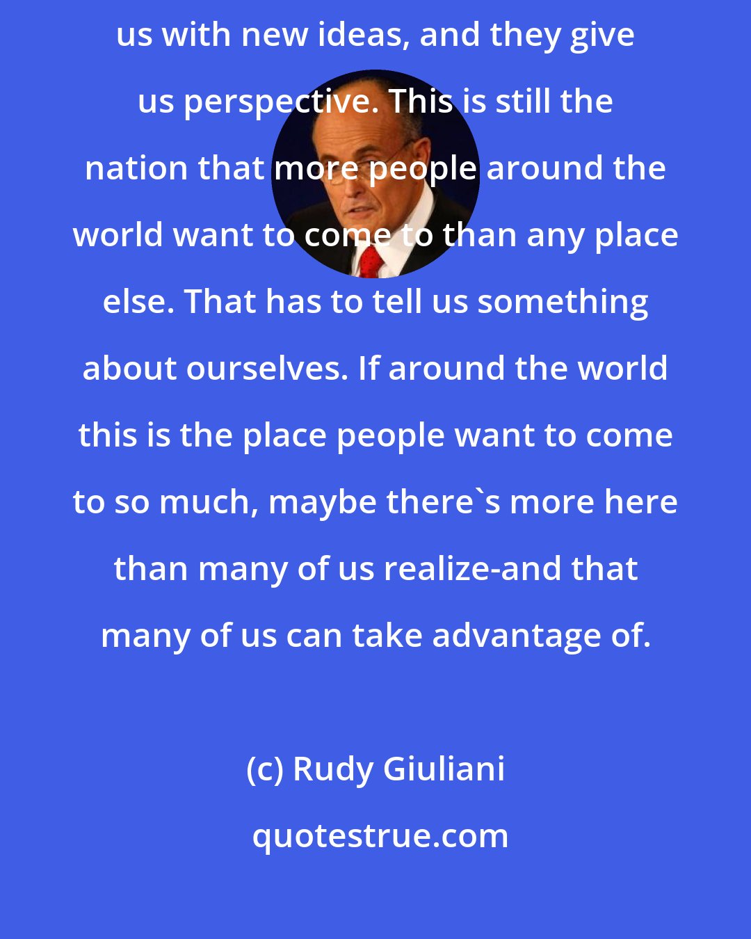 Rudy Giuliani: Immigrants to America help us with the work they do. They challenge us with new ideas, and they give us perspective. This is still the nation that more people around the world want to come to than any place else. That has to tell us something about ourselves. If around the world this is the place people want to come to so much, maybe there's more here than many of us realize-and that many of us can take advantage of.