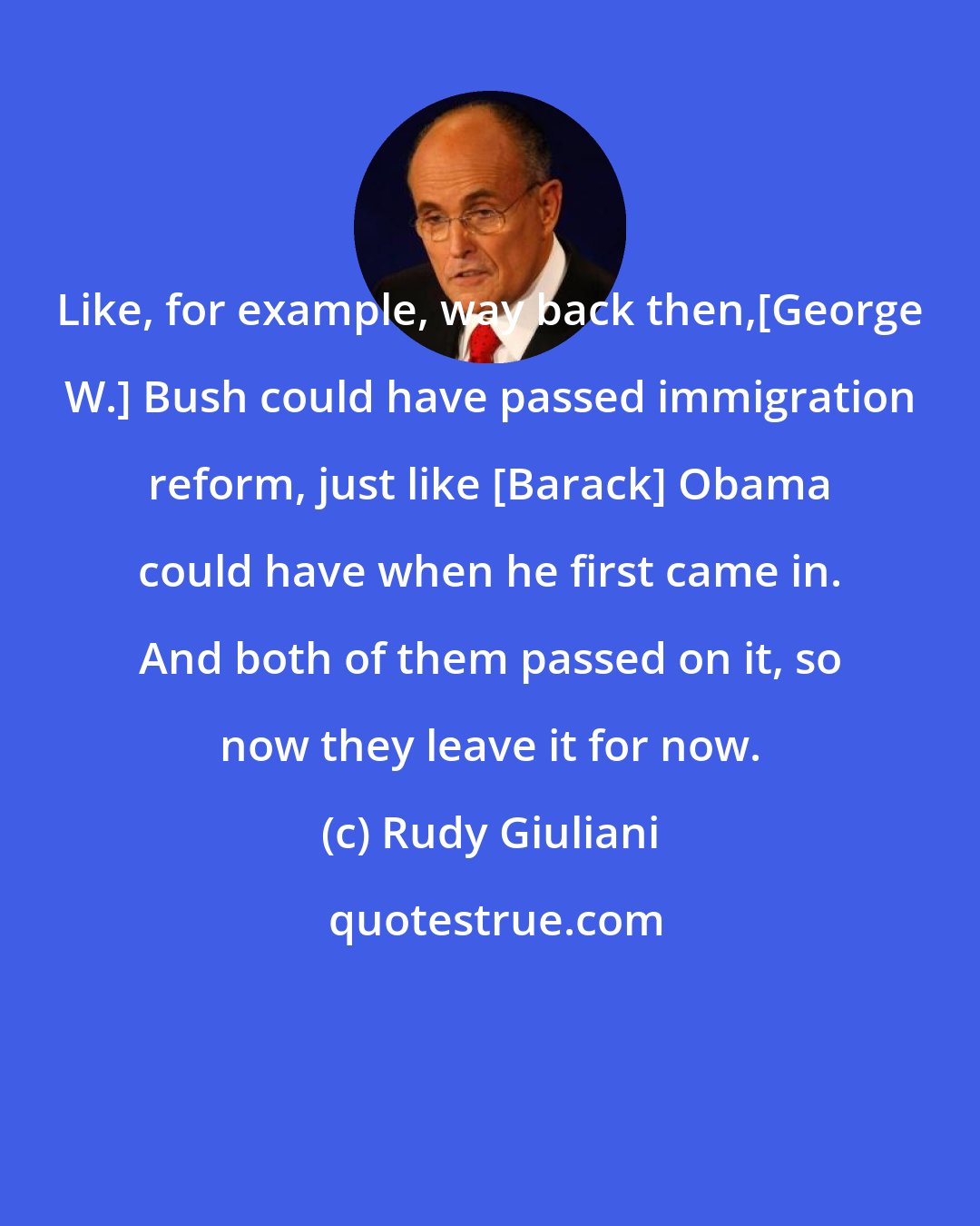 Rudy Giuliani: Like, for example, way back then,[George W.] Bush could have passed immigration reform, just like [Barack] Obama could have when he first came in. And both of them passed on it, so now they leave it for now.