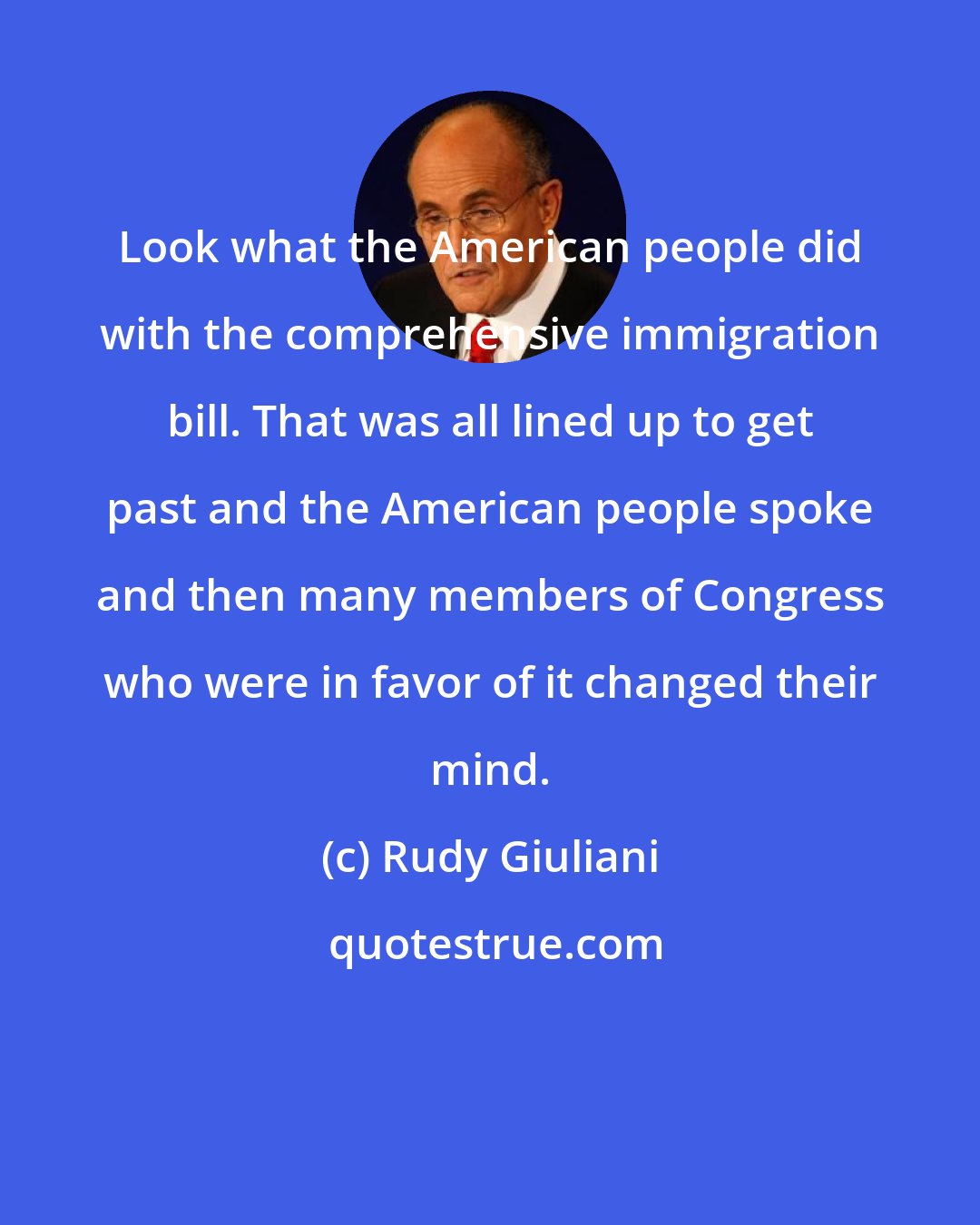 Rudy Giuliani: Look what the American people did with the comprehensive immigration bill. That was all lined up to get past and the American people spoke and then many members of Congress who were in favor of it changed their mind.