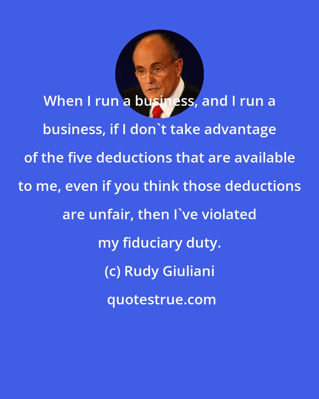 Rudy Giuliani: When I run a business, and I run a business, if I don't take advantage of the five deductions that are available to me, even if you think those deductions are unfair, then I've violated my fiduciary duty.