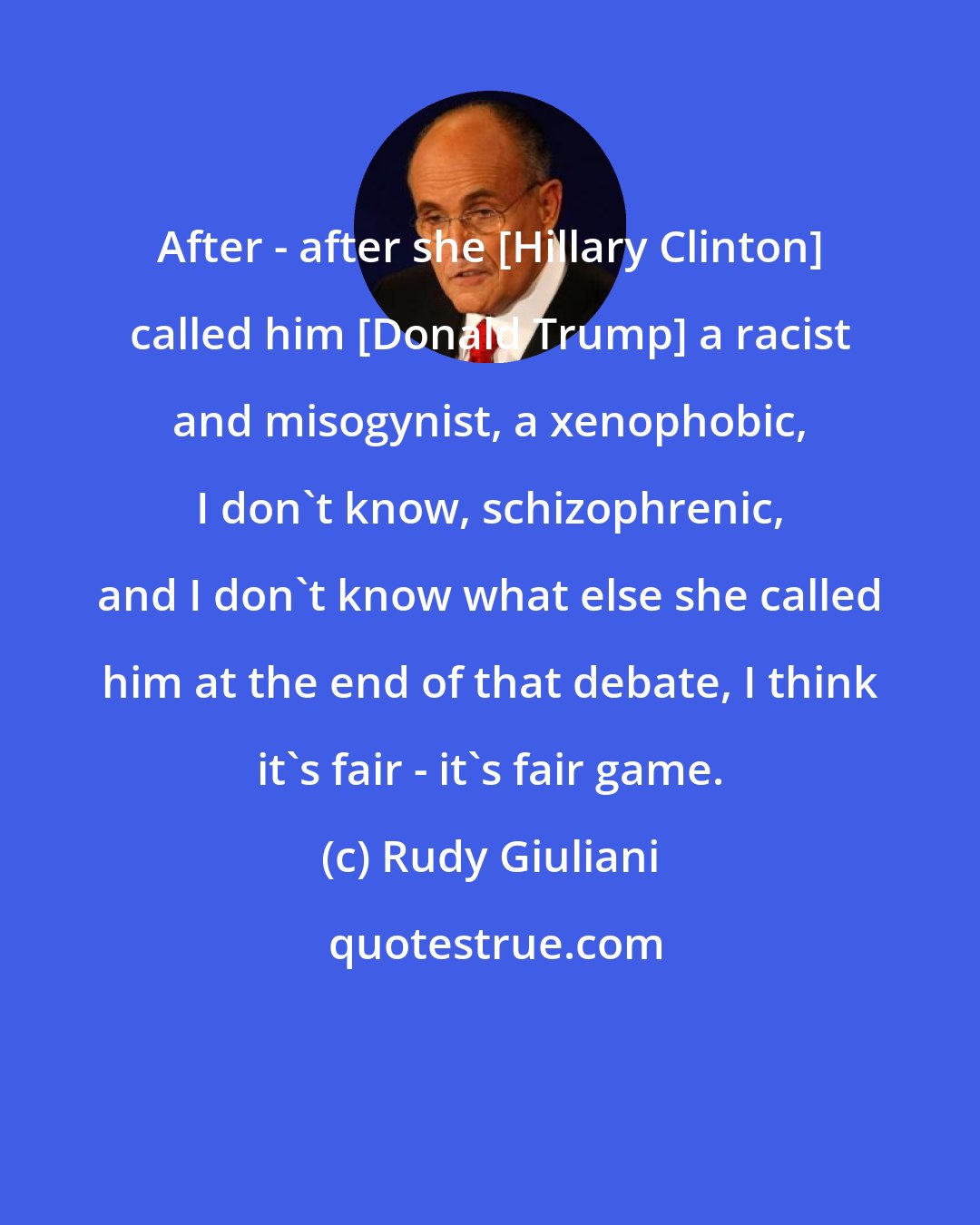 Rudy Giuliani: After - after she [Hillary Clinton] called him [Donald Trump] a racist and misogynist, a xenophobic, I don't know, schizophrenic, and I don't know what else she called him at the end of that debate, I think it's fair - it's fair game.