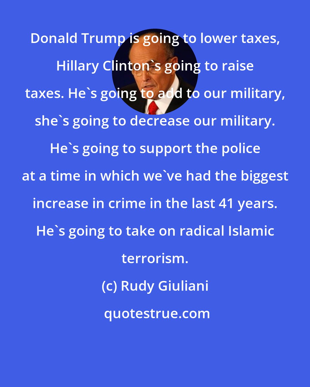 Rudy Giuliani: Donald Trump is going to lower taxes, Hillary Clinton's going to raise taxes. He's going to add to our military, she's going to decrease our military. He's going to support the police at a time in which we've had the biggest increase in crime in the last 41 years. He's going to take on radical Islamic terrorism.