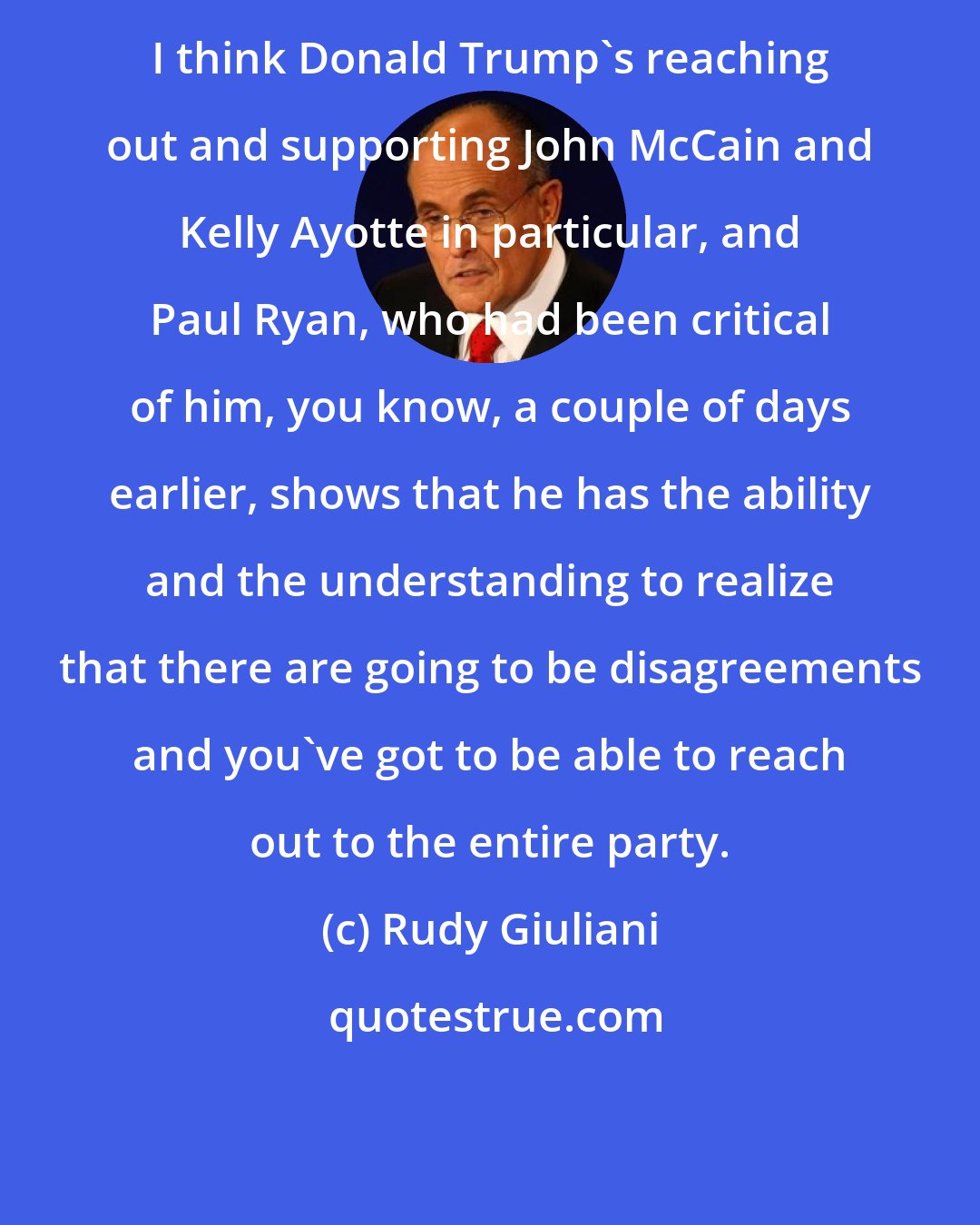 Rudy Giuliani: I think Donald Trump's reaching out and supporting John McCain and Kelly Ayotte in particular, and Paul Ryan, who had been critical of him, you know, a couple of days earlier, shows that he has the ability and the understanding to realize that there are going to be disagreements and you've got to be able to reach out to the entire party.