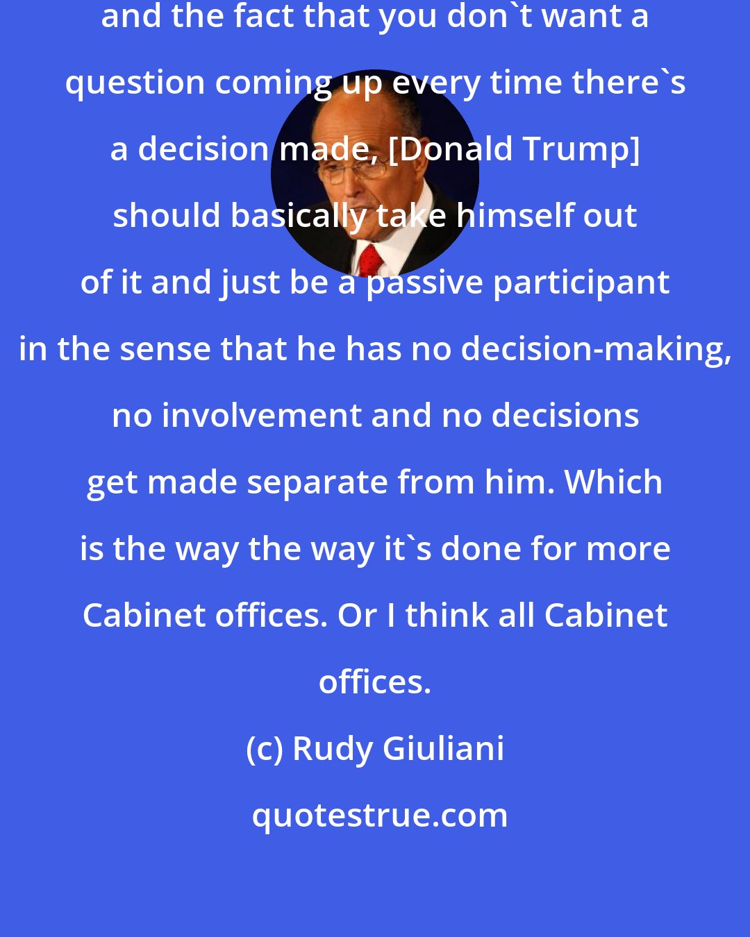 Rudy Giuliani: I think, for the good of the country and the fact that you don't want a question coming up every time there's a decision made, [Donald Trump] should basically take himself out of it and just be a passive participant in the sense that he has no decision-making, no involvement and no decisions get made separate from him. Which is the way the way it's done for more Cabinet offices. Or I think all Cabinet offices.