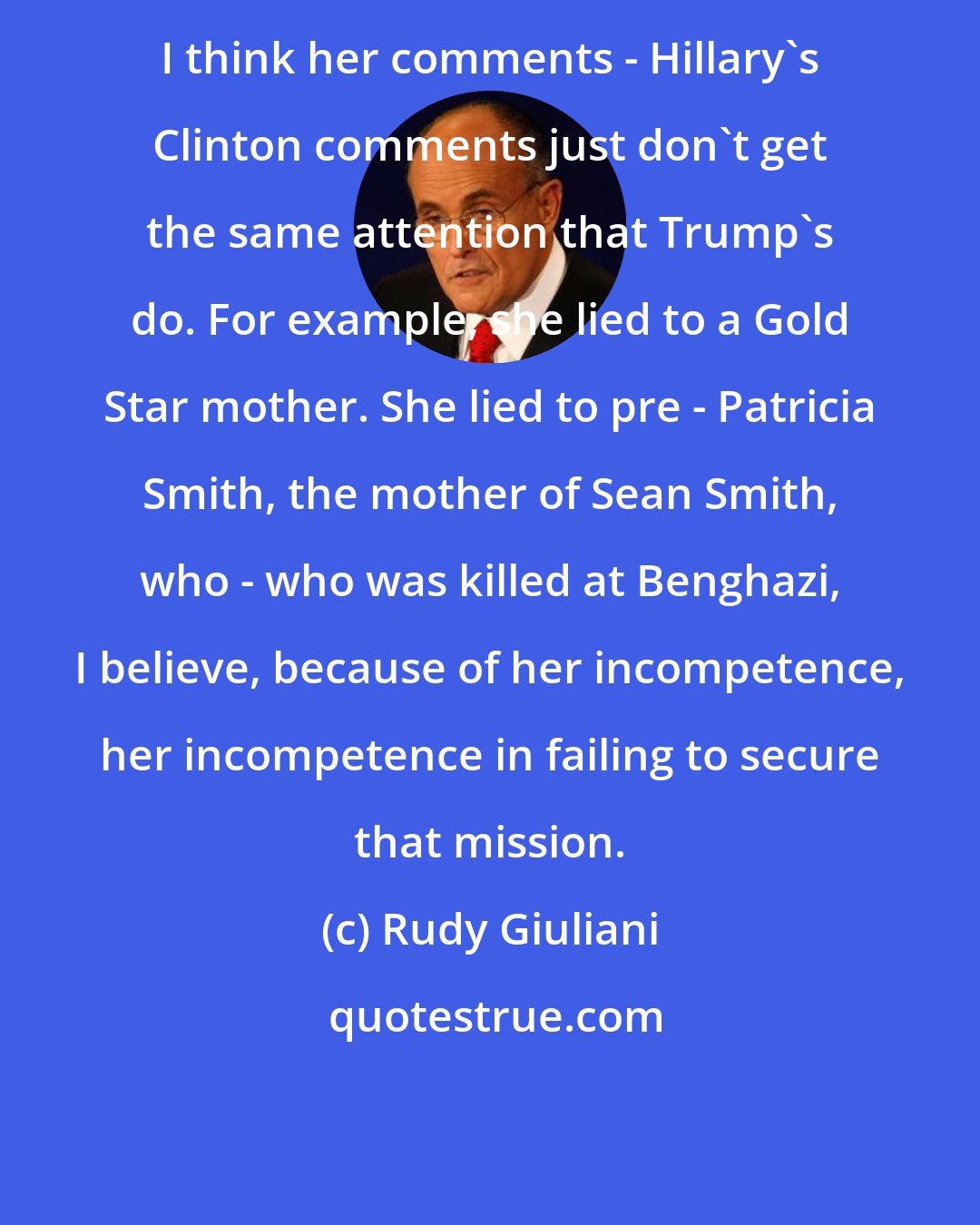 Rudy Giuliani: I think her comments - Hillary's Clinton comments just don't get the same attention that Trump's do. For example, she lied to a Gold Star mother. She lied to pre - Patricia Smith, the mother of Sean Smith, who - who was killed at Benghazi, I believe, because of her incompetence, her incompetence in failing to secure that mission.