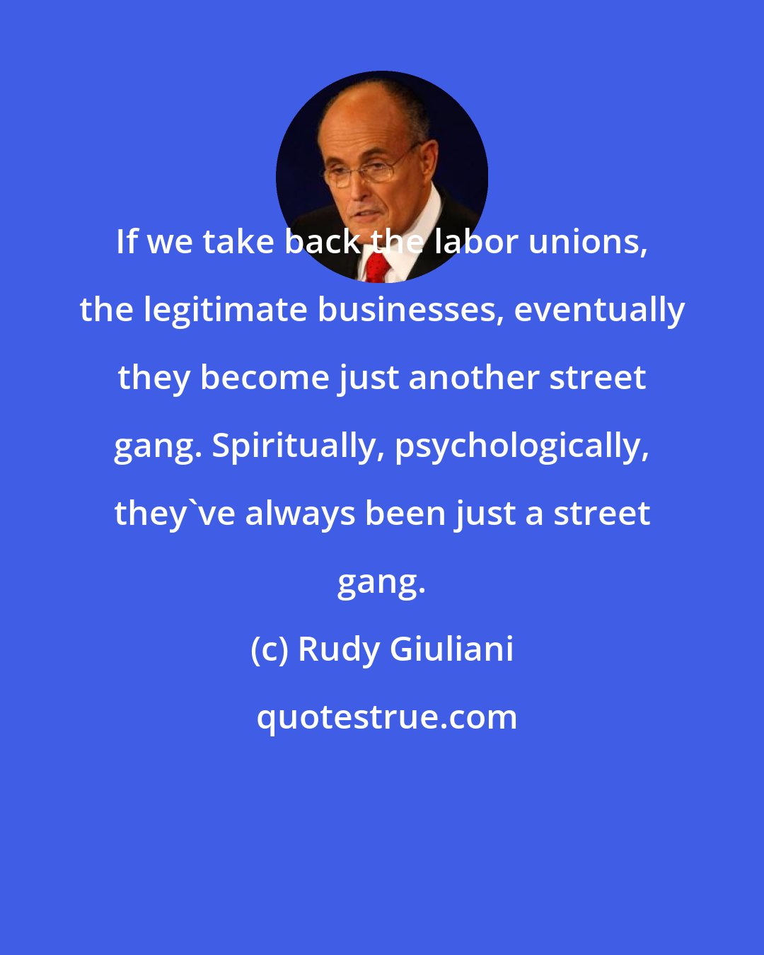 Rudy Giuliani: If we take back the labor unions, the legitimate businesses, eventually they become just another street gang. Spiritually, psychologically, they've always been just a street gang.