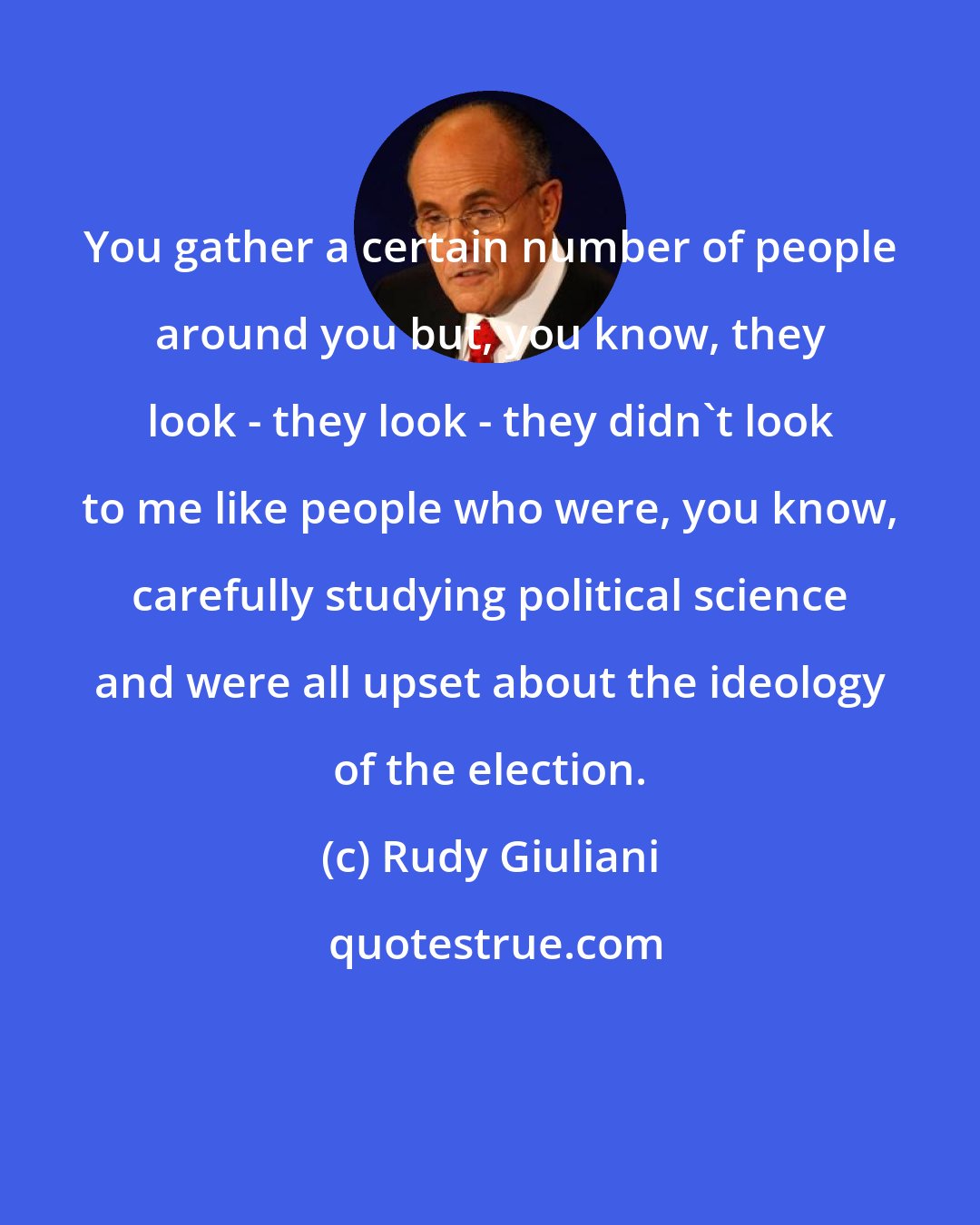 Rudy Giuliani: You gather a certain number of people around you but, you know, they look - they look - they didn't look to me like people who were, you know, carefully studying political science and were all upset about the ideology of the election.