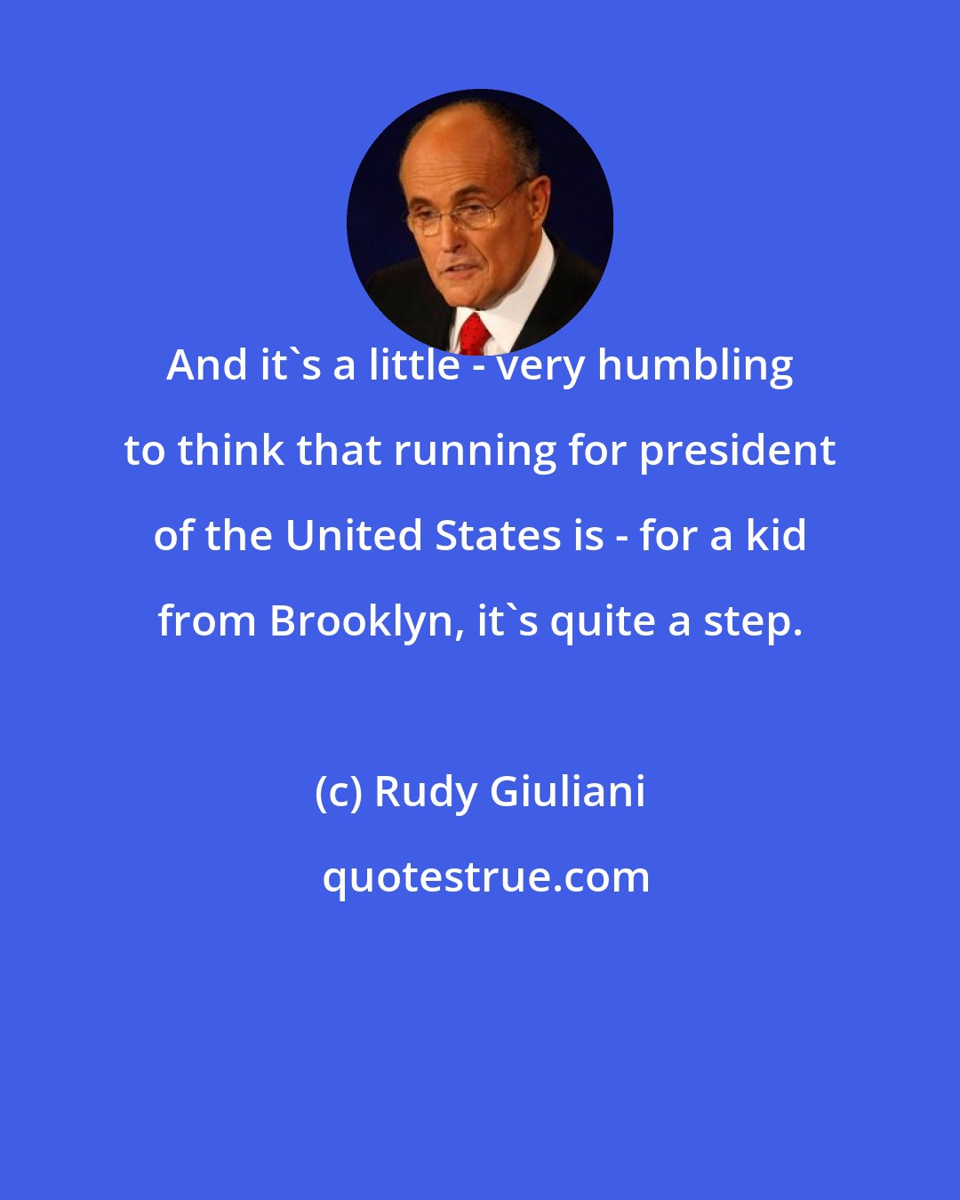 Rudy Giuliani: And it's a little - very humbling to think that running for president of the United States is - for a kid from Brooklyn, it's quite a step.