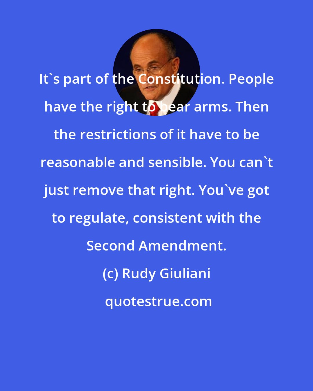 Rudy Giuliani: It's part of the Constitution. People have the right to bear arms. Then the restrictions of it have to be reasonable and sensible. You can't just remove that right. You've got to regulate, consistent with the Second Amendment.