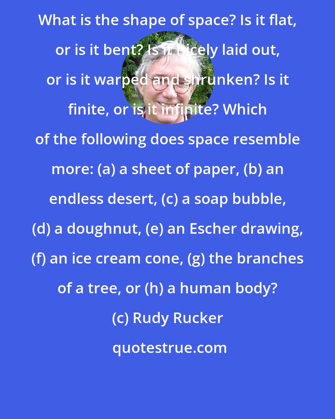 Rudy Rucker: What is the shape of space? Is it flat, or is it bent? Is it nicely laid out, or is it warped and shrunken? Is it finite, or is it infinite? Which of the following does space resemble more: (a) a sheet of paper, (b) an endless desert, (c) a soap bubble, (d) a doughnut, (e) an Escher drawing, (f) an ice cream cone, (g) the branches of a tree, or (h) a human body?