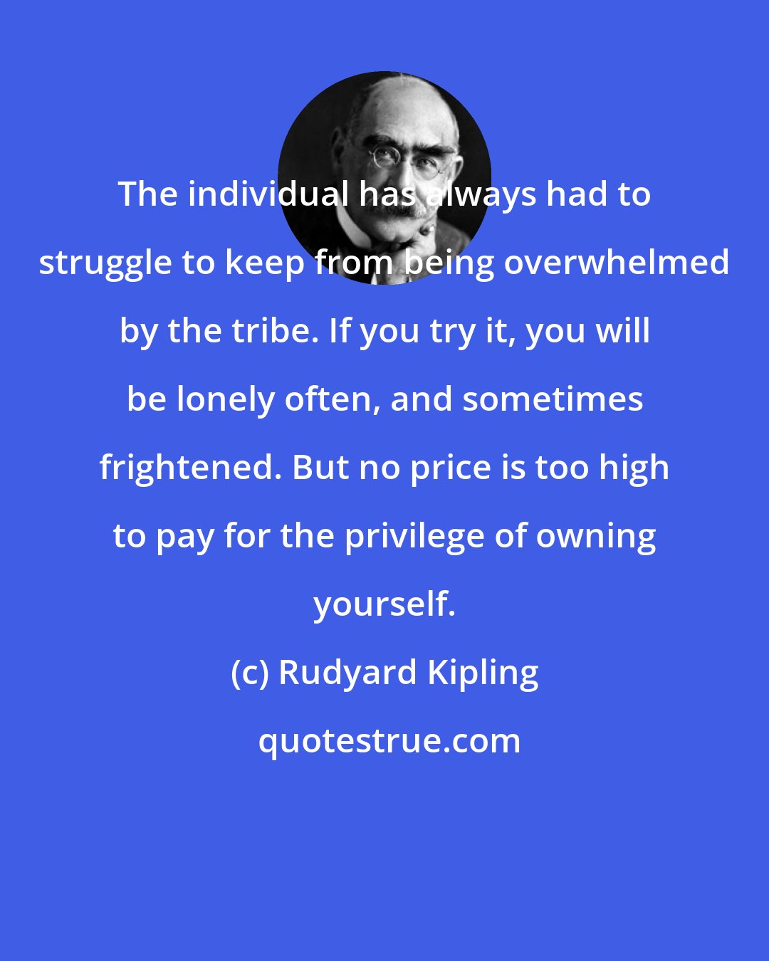 Rudyard Kipling: The individual has always had to struggle to keep from being overwhelmed by the tribe. If you try it, you will be lonely often, and sometimes frightened. But no price is too high to pay for the privilege of owning yourself.