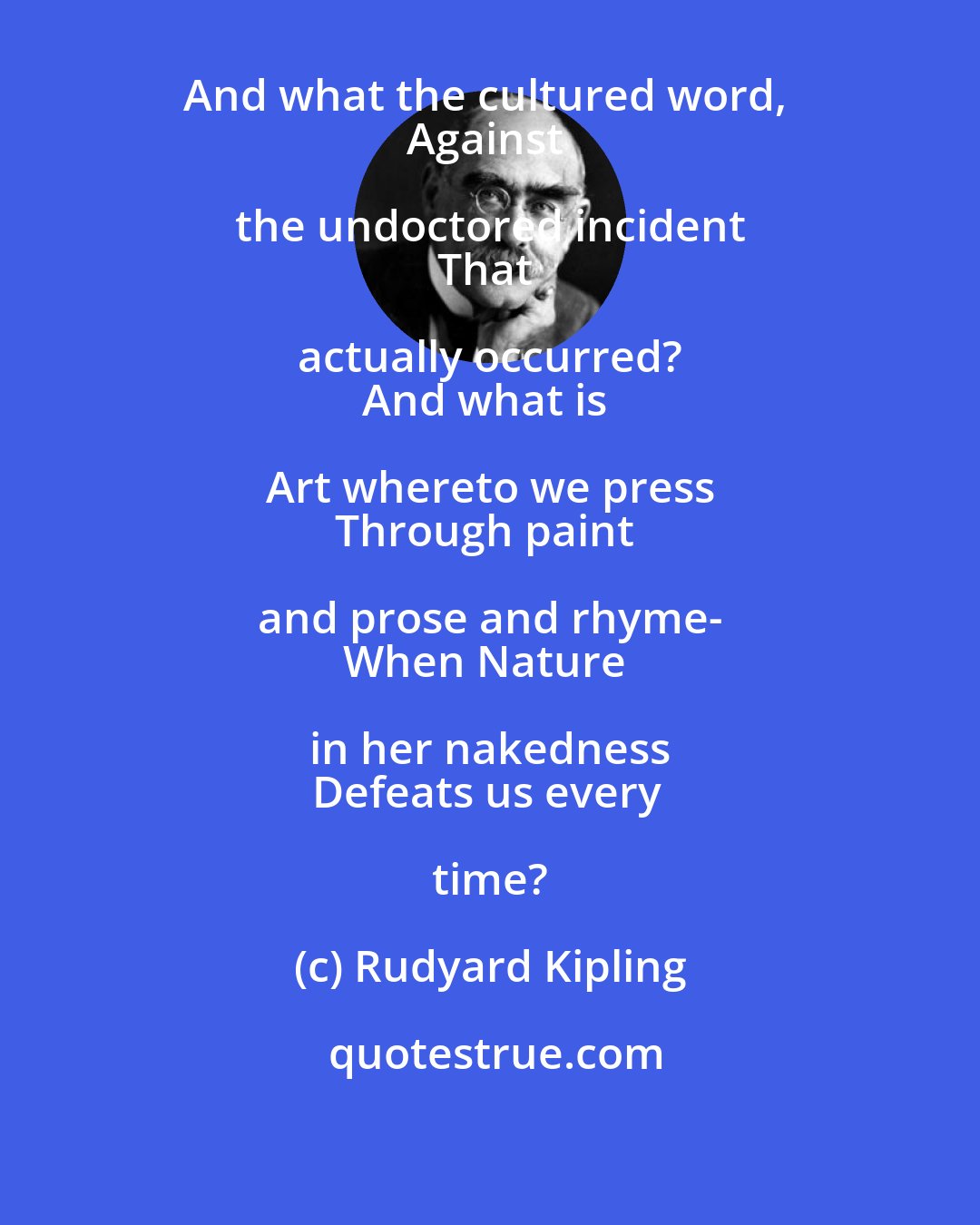 Rudyard Kipling: Ah! What avails the classic bent 
And what the cultured word, 
Against the undoctored incident 
That actually occurred? 
And what is Art whereto we press 
Through paint and prose and rhyme- 
When Nature in her nakedness 
Defeats us every time?