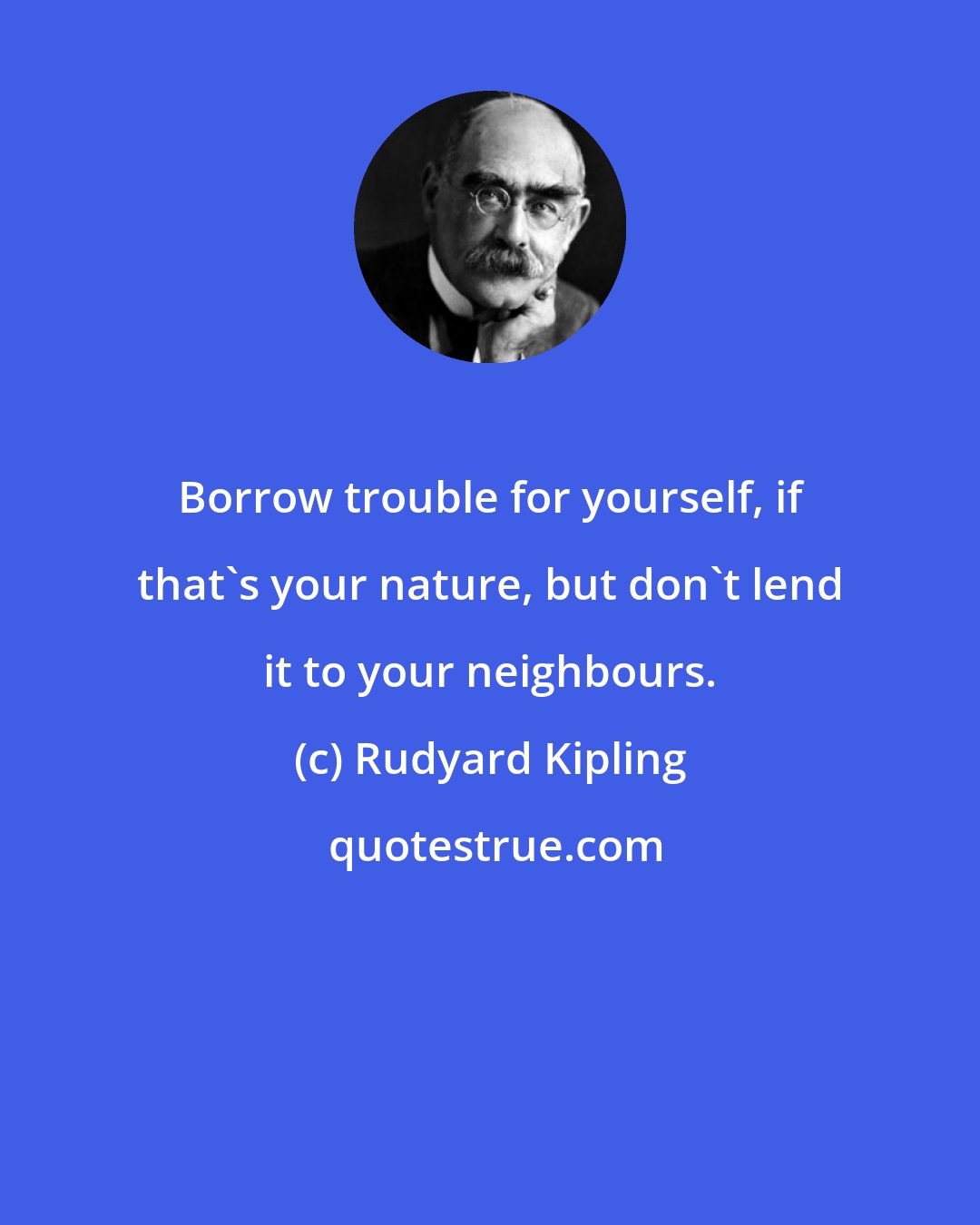 Rudyard Kipling: Borrow trouble for yourself, if that's your nature, but don't lend it to your neighbours.