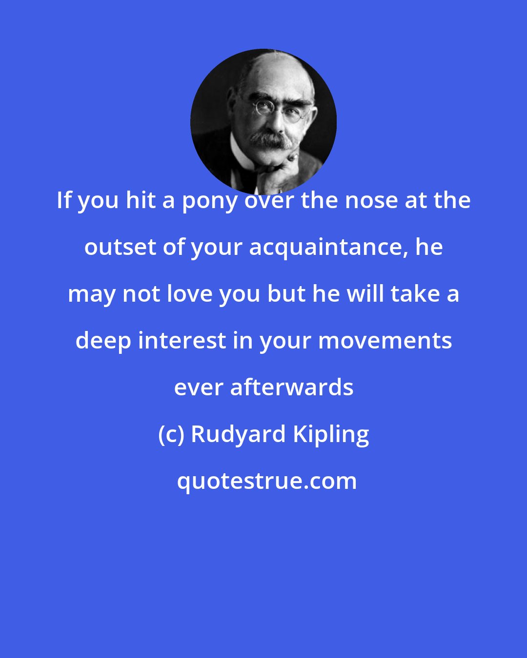 Rudyard Kipling: If you hit a pony over the nose at the outset of your acquaintance, he may not love you but he will take a deep interest in your movements ever afterwards