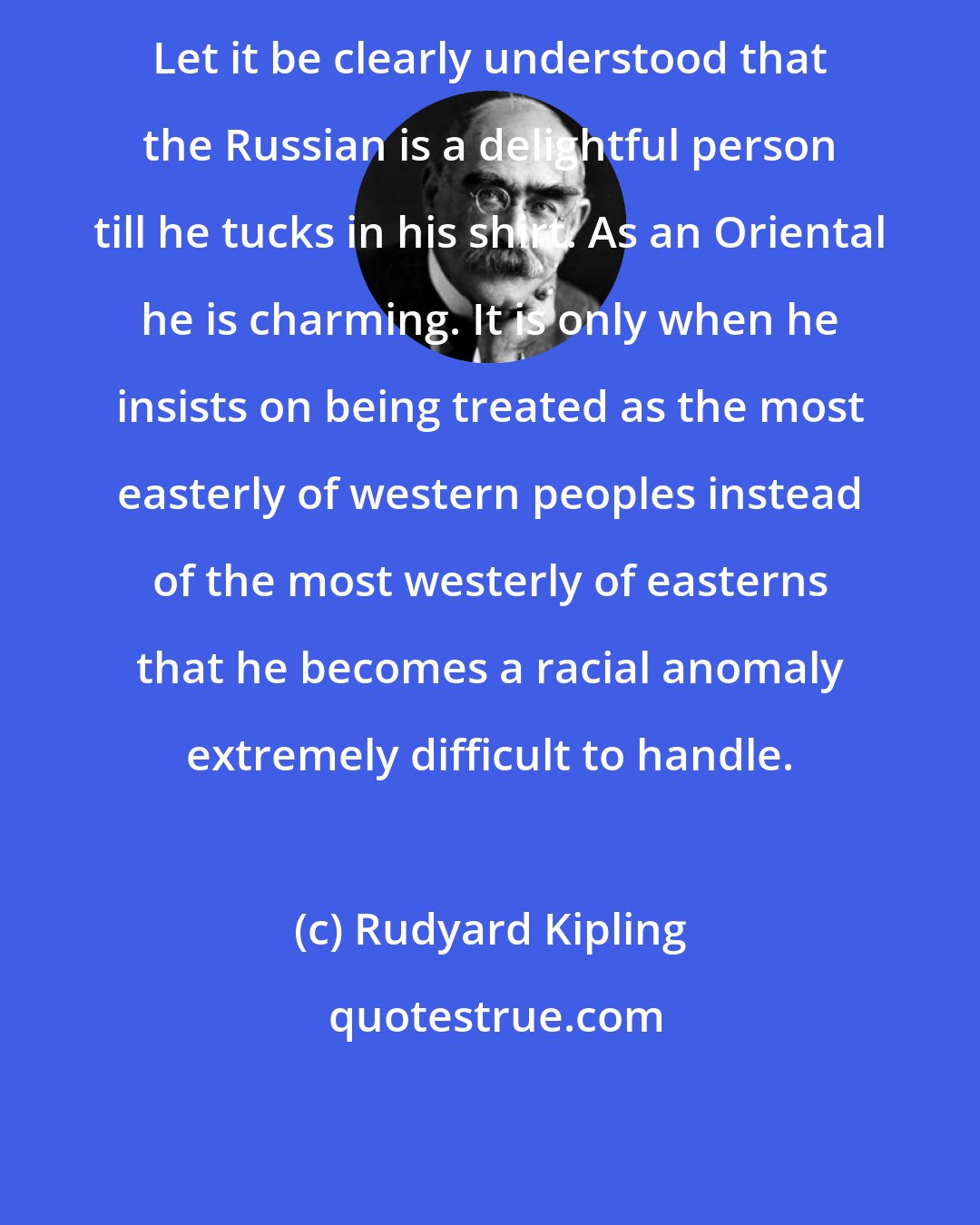 Rudyard Kipling: Let it be clearly understood that the Russian is a delightful person till he tucks in his shirt. As an Oriental he is charming. It is only when he insists on being treated as the most easterly of western peoples instead of the most westerly of easterns that he becomes a racial anomaly extremely difficult to handle.