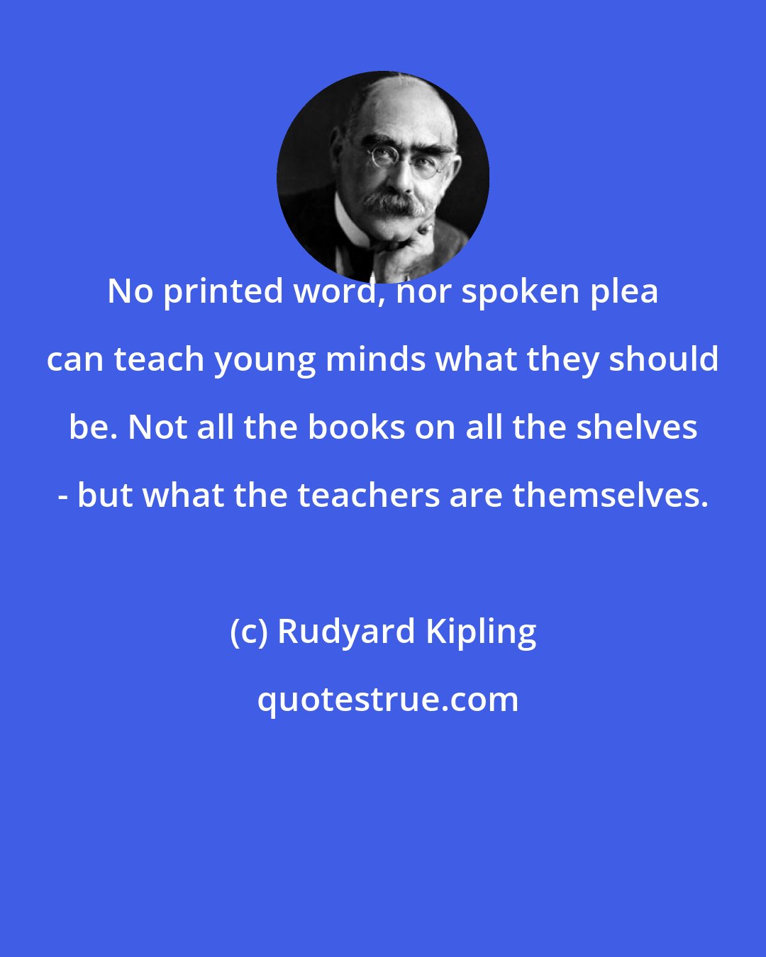 Rudyard Kipling: No printed word, nor spoken plea can teach young minds what they should be. Not all the books on all the shelves - but what the teachers are themselves.