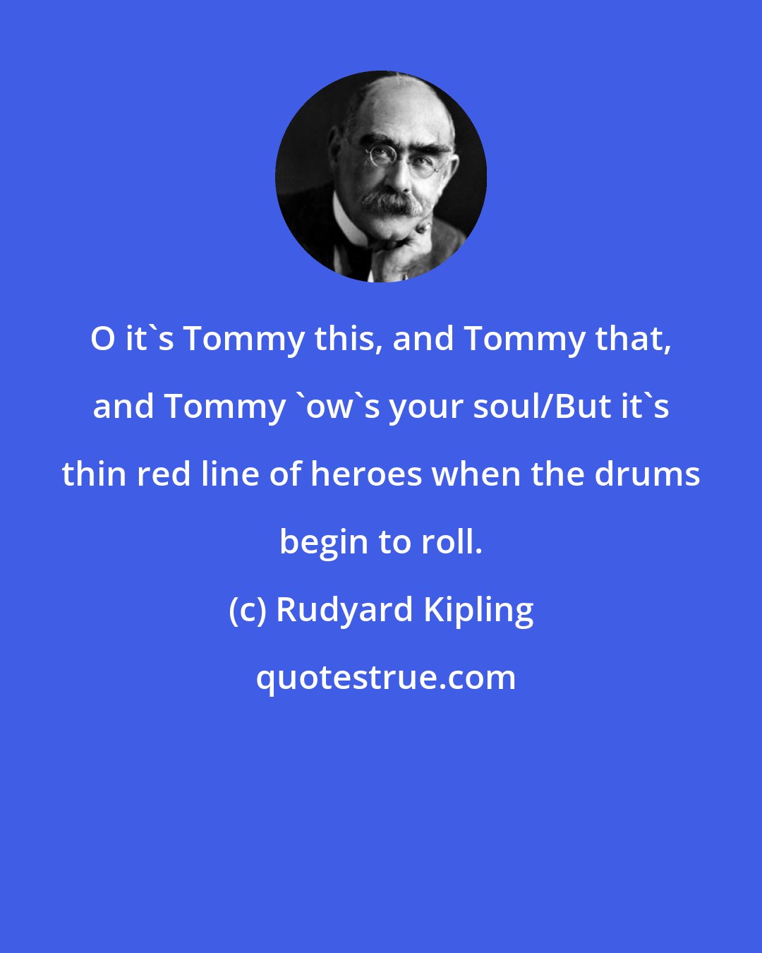 Rudyard Kipling: O it's Tommy this, and Tommy that, and Tommy 'ow's your soul/But it's thin red line of heroes when the drums begin to roll.