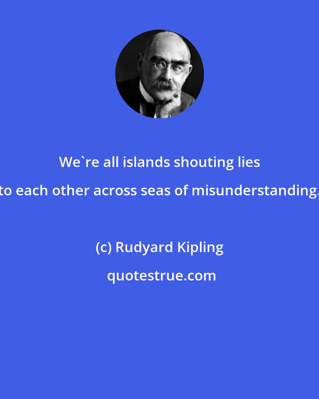 Rudyard Kipling: We're all islands shouting lies to each other across seas of misunderstanding.