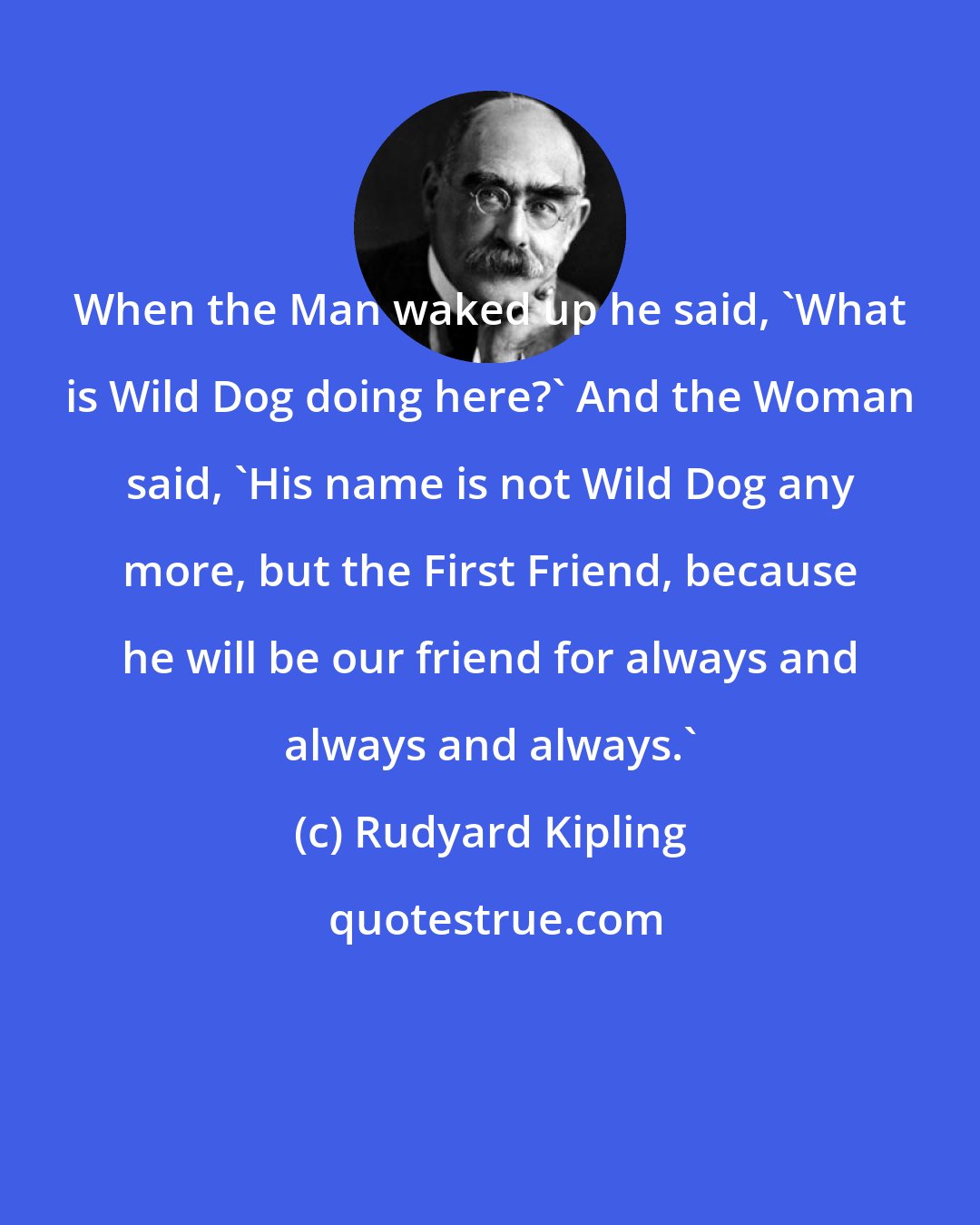 Rudyard Kipling: When the Man waked up he said, 'What is Wild Dog doing here?' And the Woman said, 'His name is not Wild Dog any more, but the First Friend, because he will be our friend for always and always and always.'