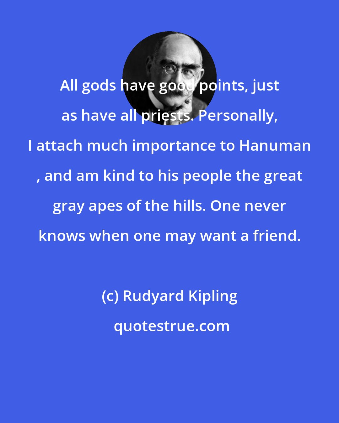 Rudyard Kipling: All gods have good points, just as have all priests. Personally, I attach much importance to Hanuman , and am kind to his people the great gray apes of the hills. One never knows when one may want a friend.