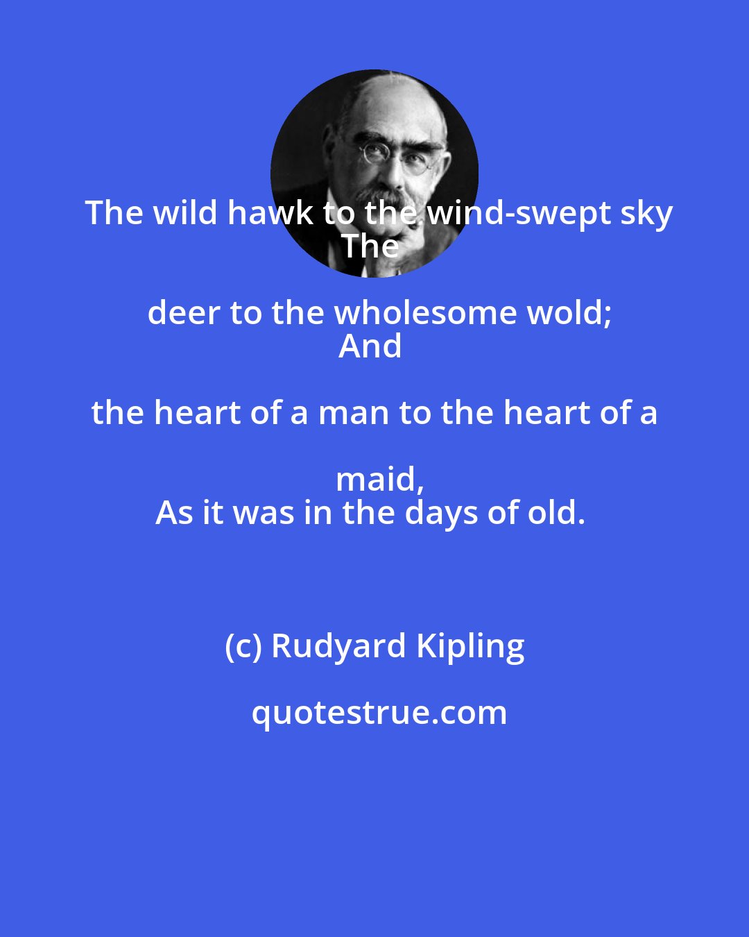 Rudyard Kipling: The wild hawk to the wind-swept sky
The deer to the wholesome wold;
And the heart of a man to the heart of a maid,
As it was in the days of old.