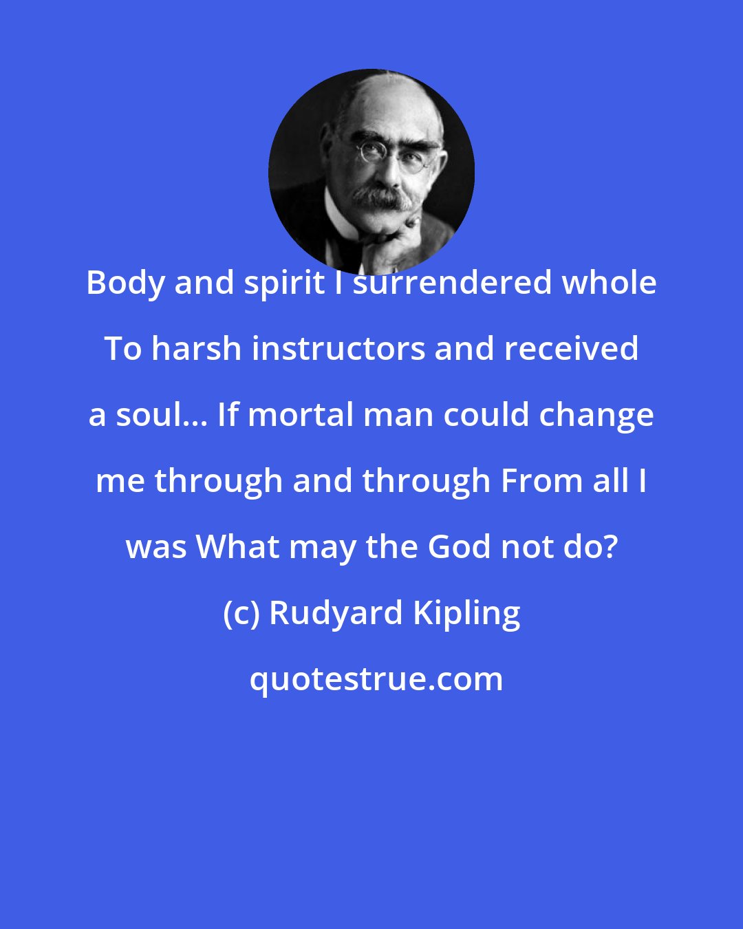 Rudyard Kipling: Body and spirit I surrendered whole To harsh instructors and received a soul... If mortal man could change me through and through From all I was What may the God not do?