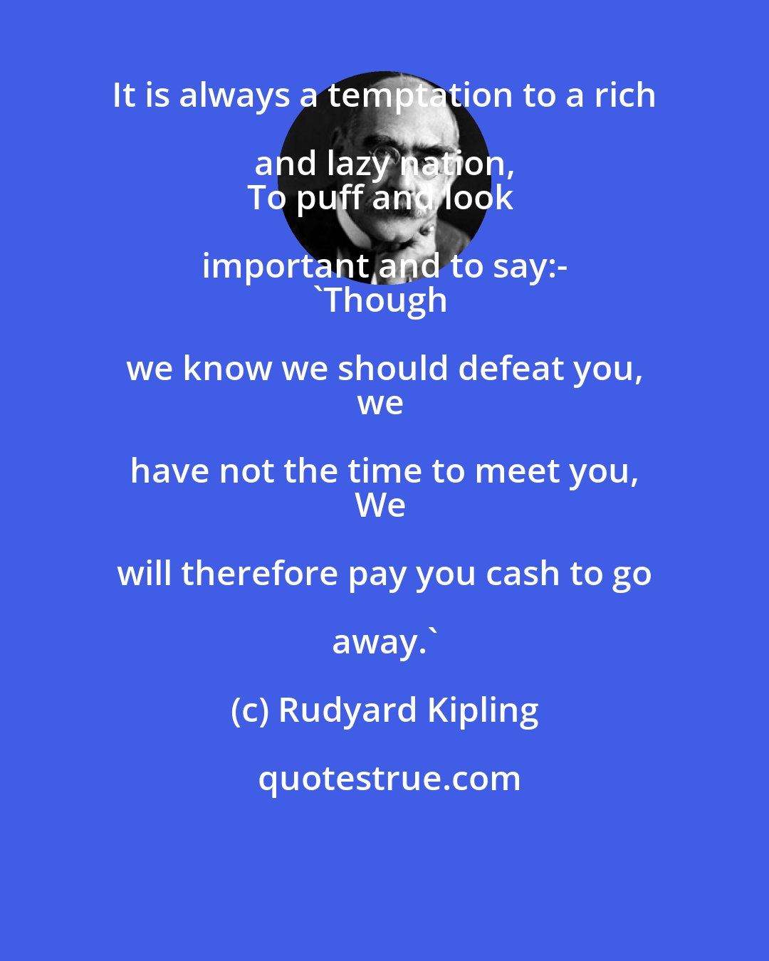 Rudyard Kipling: It is always a temptation to a rich and lazy nation, 
To puff and look important and to say:- 
'Though we know we should defeat you, 
we have not the time to meet you, 
We will therefore pay you cash to go away.'