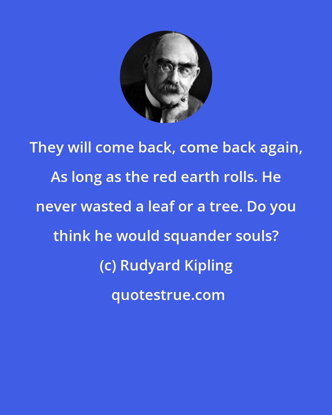 Rudyard Kipling: They will come back, come back again, As long as the red earth rolls. He never wasted a leaf or a tree. Do you think he would squander souls?