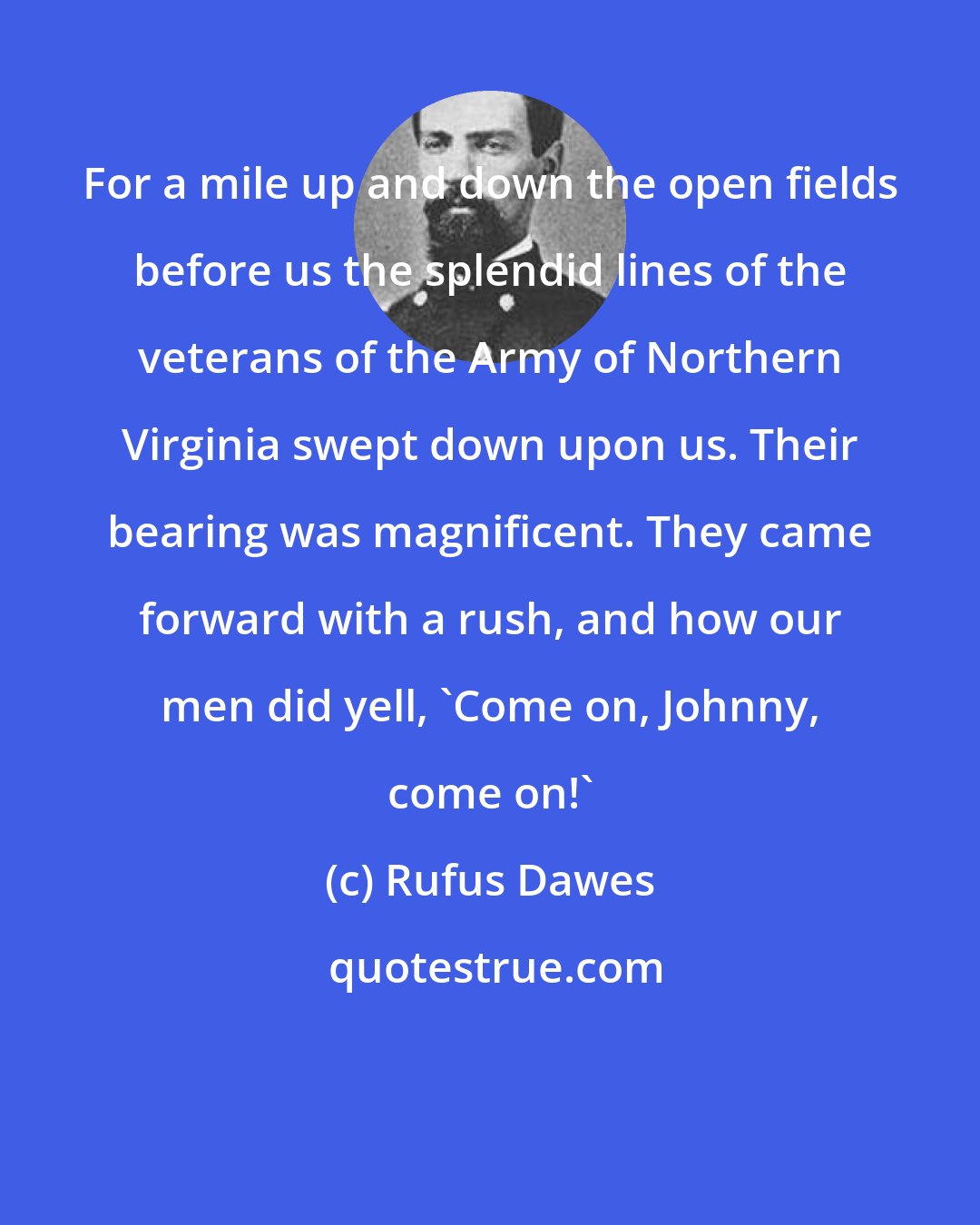 Rufus Dawes: For a mile up and down the open fields before us the splendid lines of the veterans of the Army of Northern Virginia swept down upon us. Their bearing was magnificent. They came forward with a rush, and how our men did yell, 'Come on, Johnny, come on!'