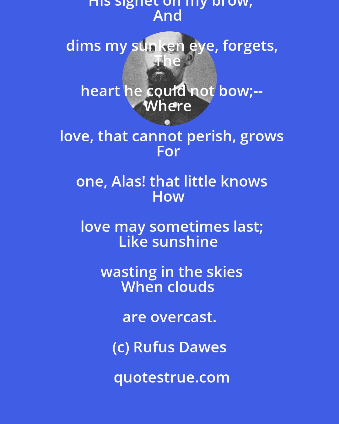 Rufus Dawes: Yes!--still I love thee: Time, who sets
His signet on my brow,
And dims my sunken eye, forgets,
The heart he could not bow;--
Where love, that cannot perish, grows
For one, Alas! that little knows
How love may sometimes last;
Like sunshine wasting in the skies
When clouds are overcast.