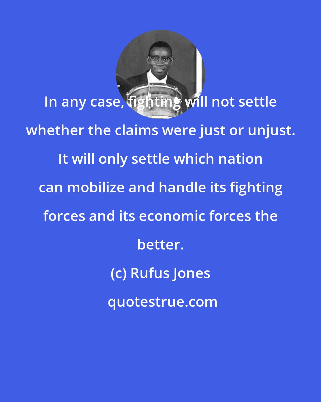 Rufus Jones: In any case, fighting will not settle whether the claims were just or unjust. It will only settle which nation can mobilize and handle its fighting forces and its economic forces the better.