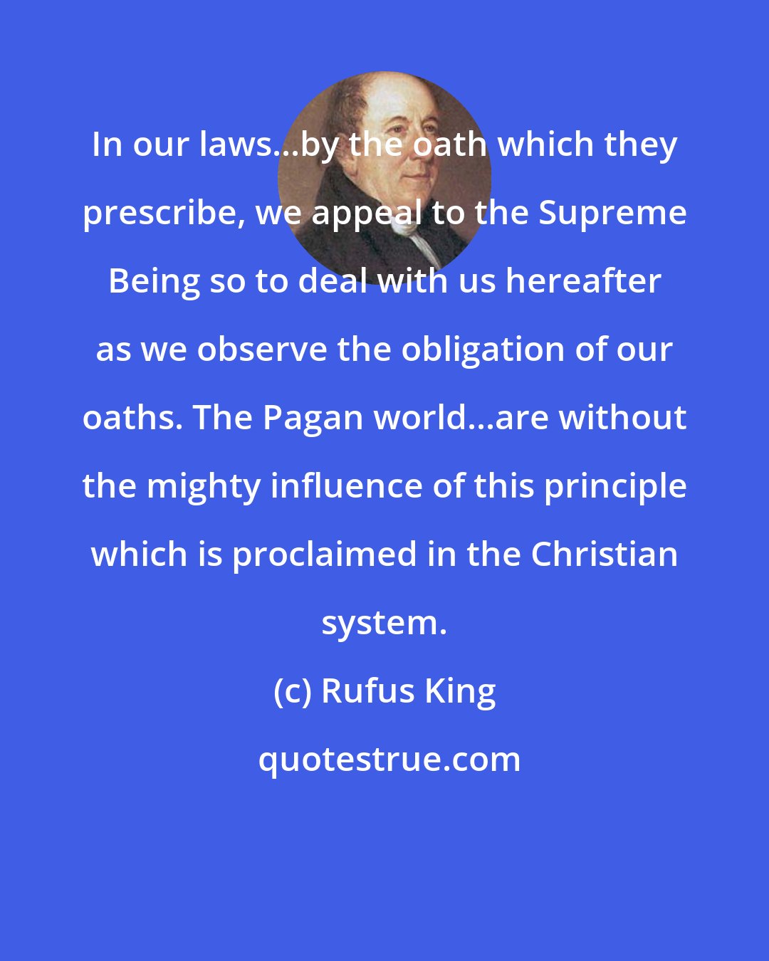 Rufus King: In our laws...by the oath which they prescribe, we appeal to the Supreme Being so to deal with us hereafter as we observe the obligation of our oaths. The Pagan world...are without the mighty influence of this principle which is proclaimed in the Christian system.