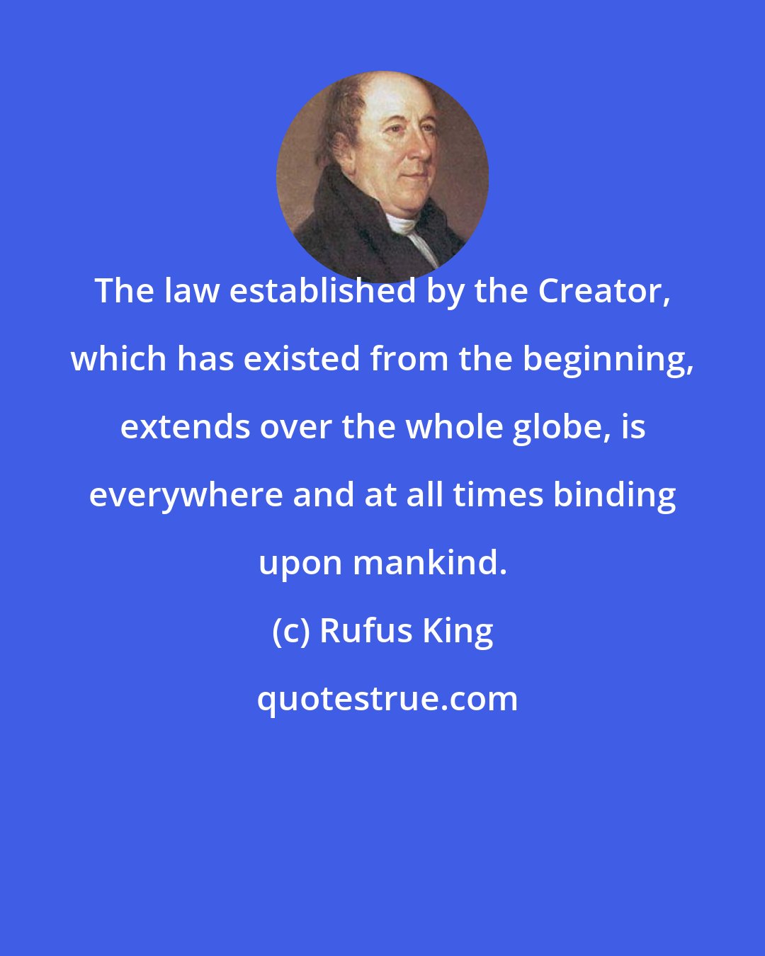 Rufus King: The law established by the Creator, which has existed from the beginning, extends over the whole globe, is everywhere and at all times binding upon mankind.