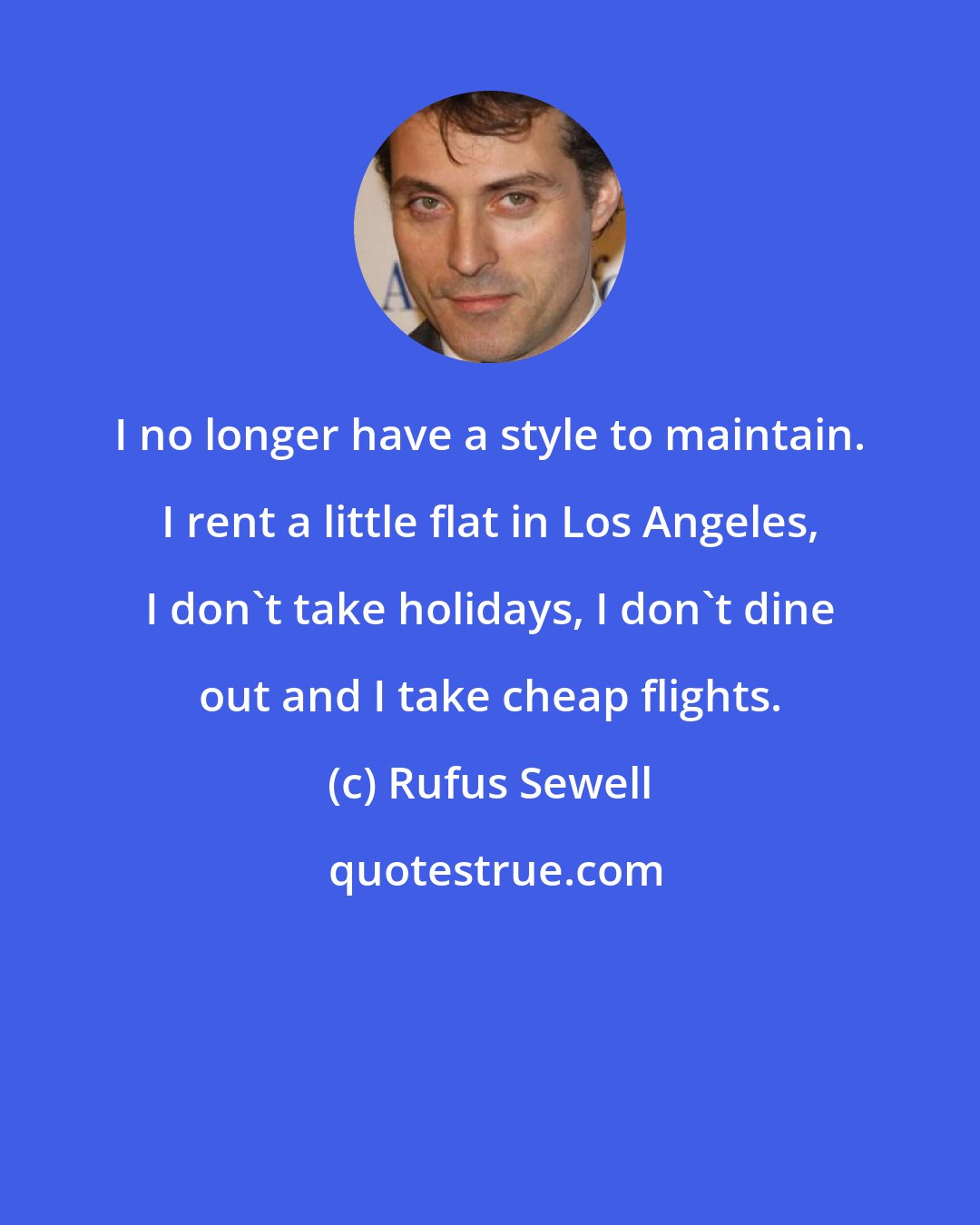 Rufus Sewell: I no longer have a style to maintain. I rent a little flat in Los Angeles, I don't take holidays, I don't dine out and I take cheap flights.