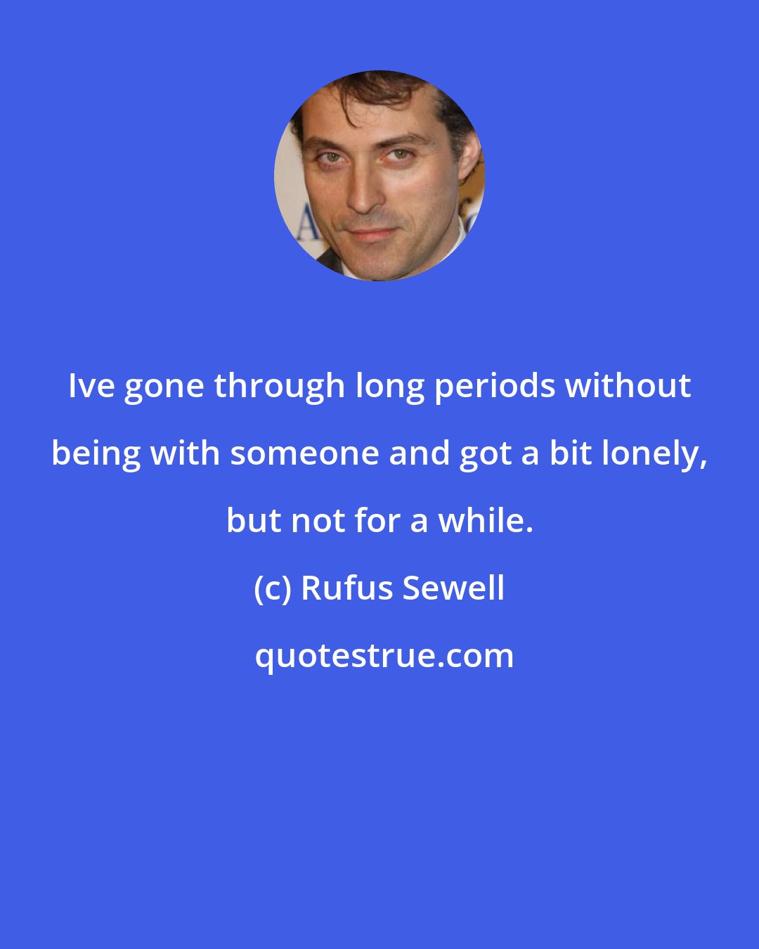 Rufus Sewell: Ive gone through long periods without being with someone and got a bit lonely, but not for a while.