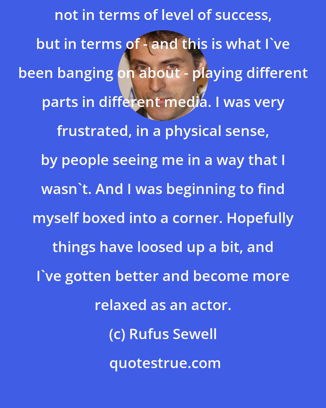 Rufus Sewell: My career has suddenly started to be the one that I'd always wanted, not in terms of level of success, but in terms of - and this is what I've been banging on about - playing different parts in different media. I was very frustrated, in a physical sense, by people seeing me in a way that I wasn't. And I was beginning to find myself boxed into a corner. Hopefully things have loosed up a bit, and I've gotten better and become more relaxed as an actor.